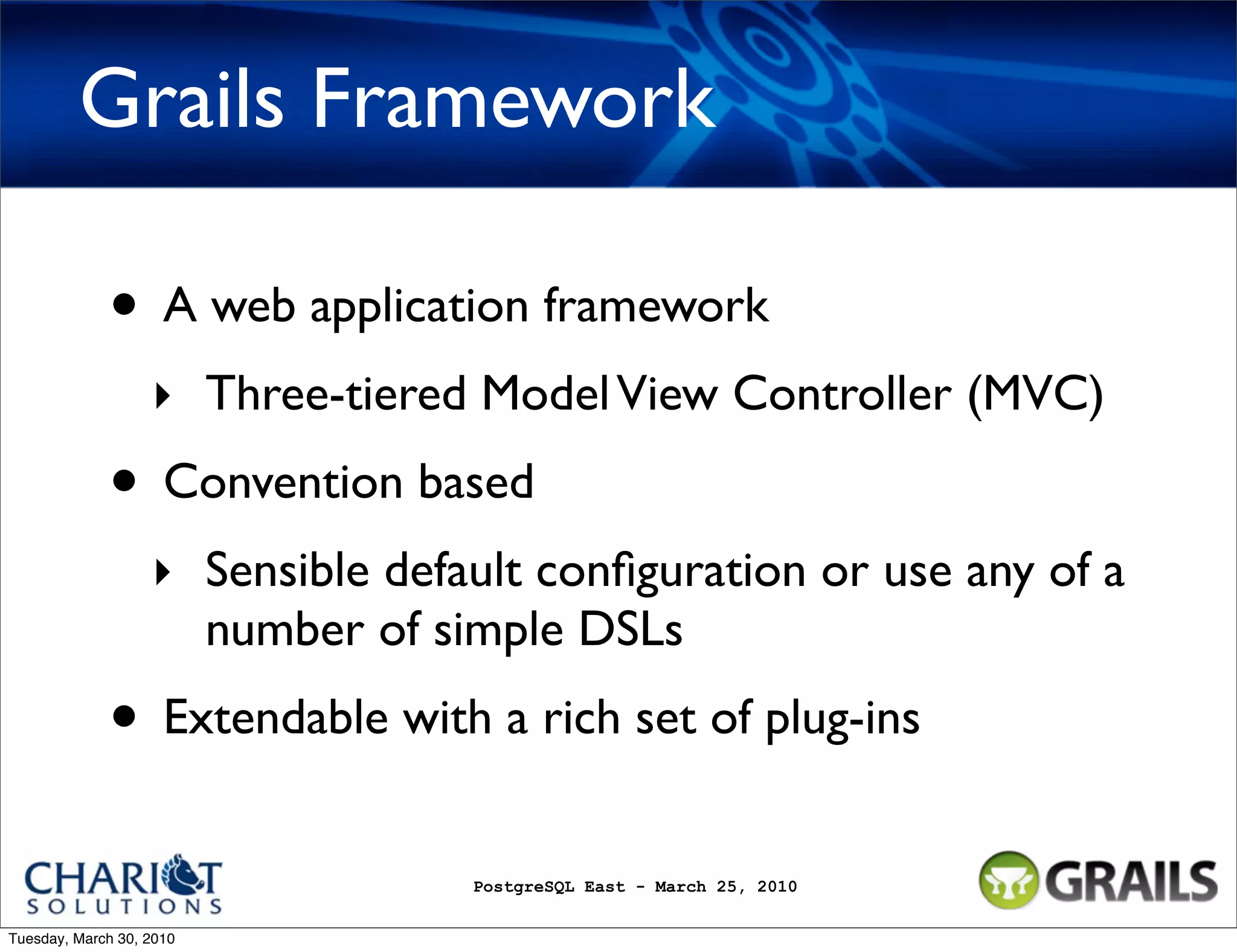 Grails Framework • A web application framework ‣ Three-tiered Model View Controller (MVC) • Convention based ‣ Sensible default conﬁguration or use any of a number of simple DSLs • Extendable with a rich set of plug-ins PostgreSQL East - March 25, 2010 Tuesday, March 30, 2010 