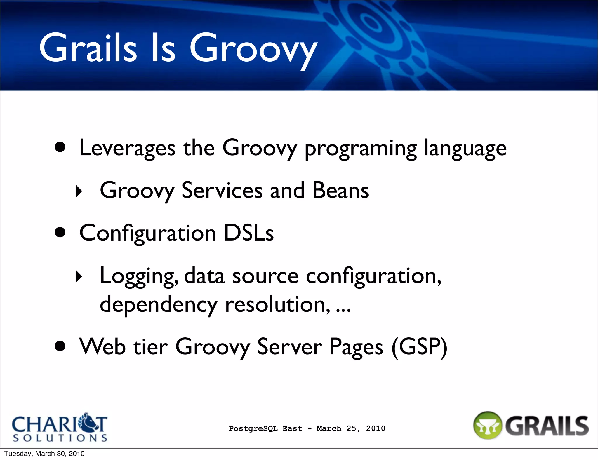 Grails Is Groovy • Leverages the Groovy programing language ‣ Groovy Services and Beans • Conﬁguration DSLs ‣ Logging, data source conﬁguration, dependency resolution, ... • Web tier Groovy Server Pages (GSP) PostgreSQL East - March 25, 2010 Tuesday, March 30, 2010 