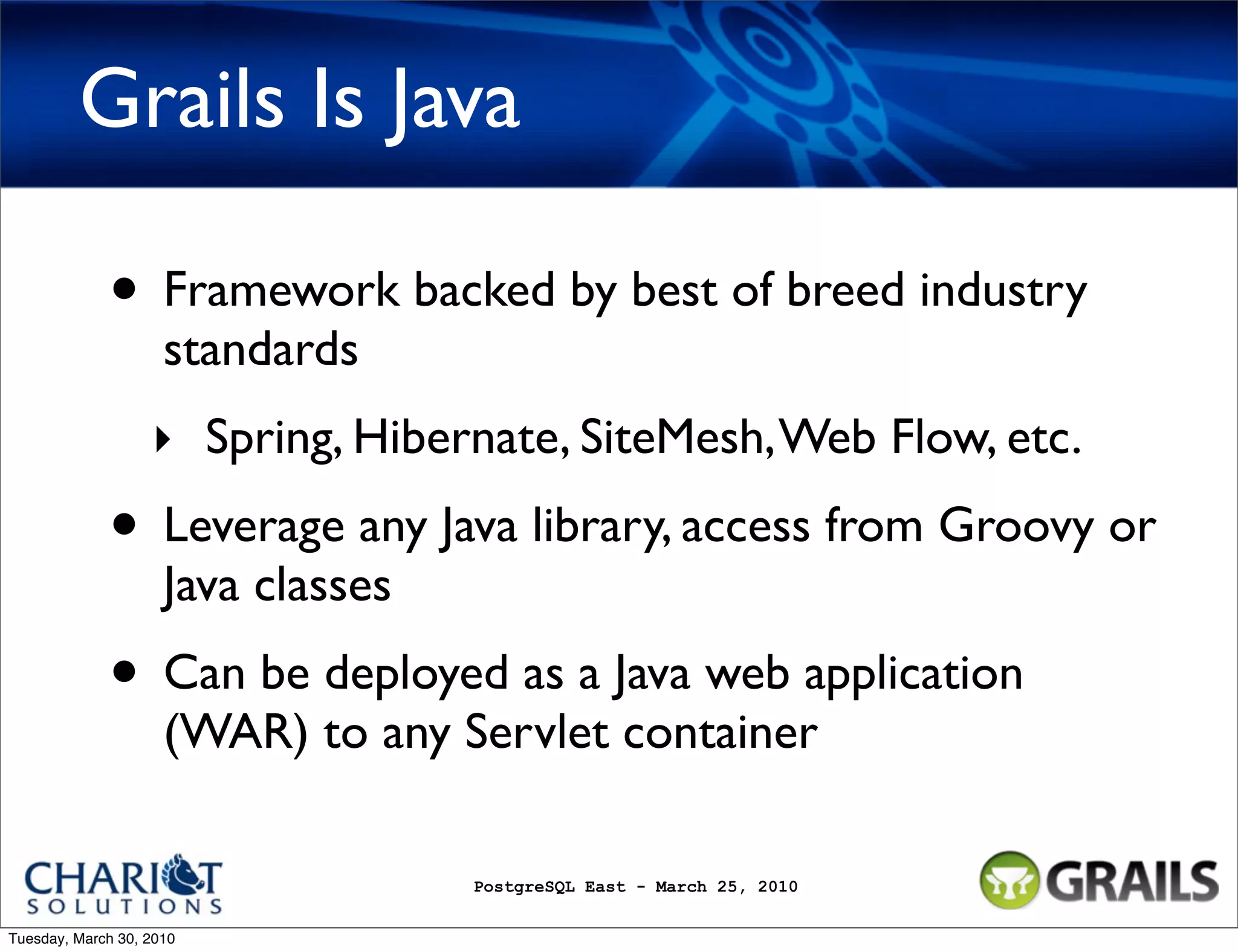 Grails Is Java • Framework backed by best of breed industry standards ‣ Spring, Hibernate, SiteMesh, Web Flow, etc. • Leverage any Java library, access from Groovy or Java classes • Can be deployed as a Java web application (WAR) to any Servlet container PostgreSQL East - March 25, 2010 Tuesday, March 30, 2010 