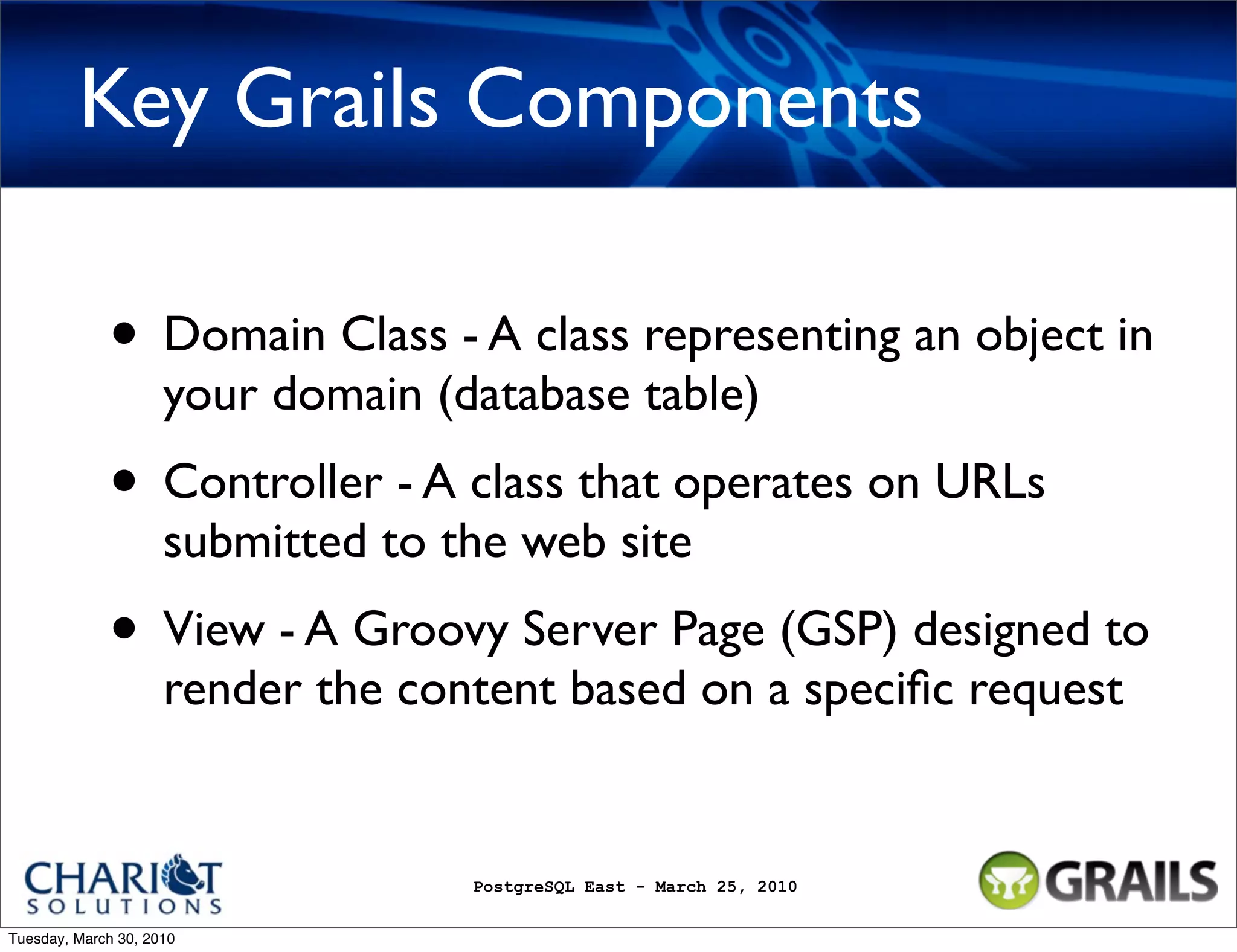 Key Grails Components • Domain Class - A class representing an object in your domain (database table) • Controller - A class that operates on URLs submitted to the web site • View - A Groovy Server Page (GSP) designed to render the content based on a speciﬁc request PostgreSQL East - March 25, 2010 Tuesday, March 30, 2010 