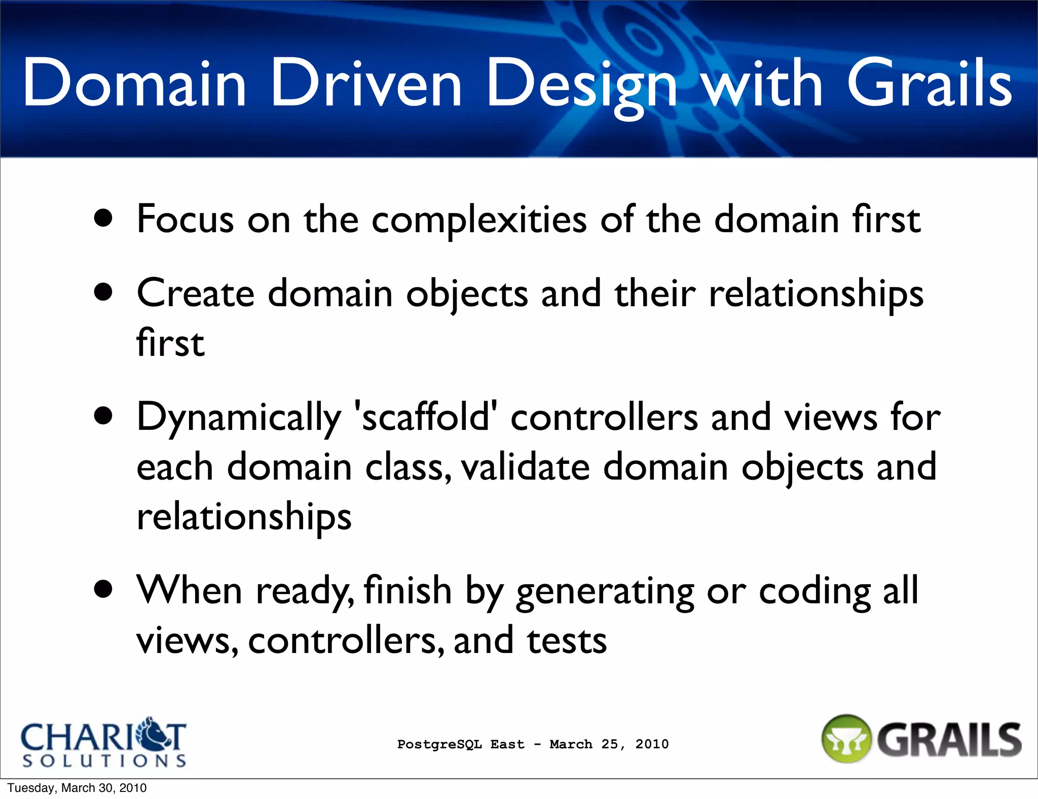 Domain Driven Design with Grails • Focus on the complexities of the domain ﬁrst • Create domain objects and their relationships ﬁrst • Dynamically 'scaffold' controllers and views for each domain class, validate domain objects and relationships • When ready, ﬁnish by generating or coding all views, controllers, and tests PostgreSQL East - March 25, 2010 Tuesday, March 30, 2010 