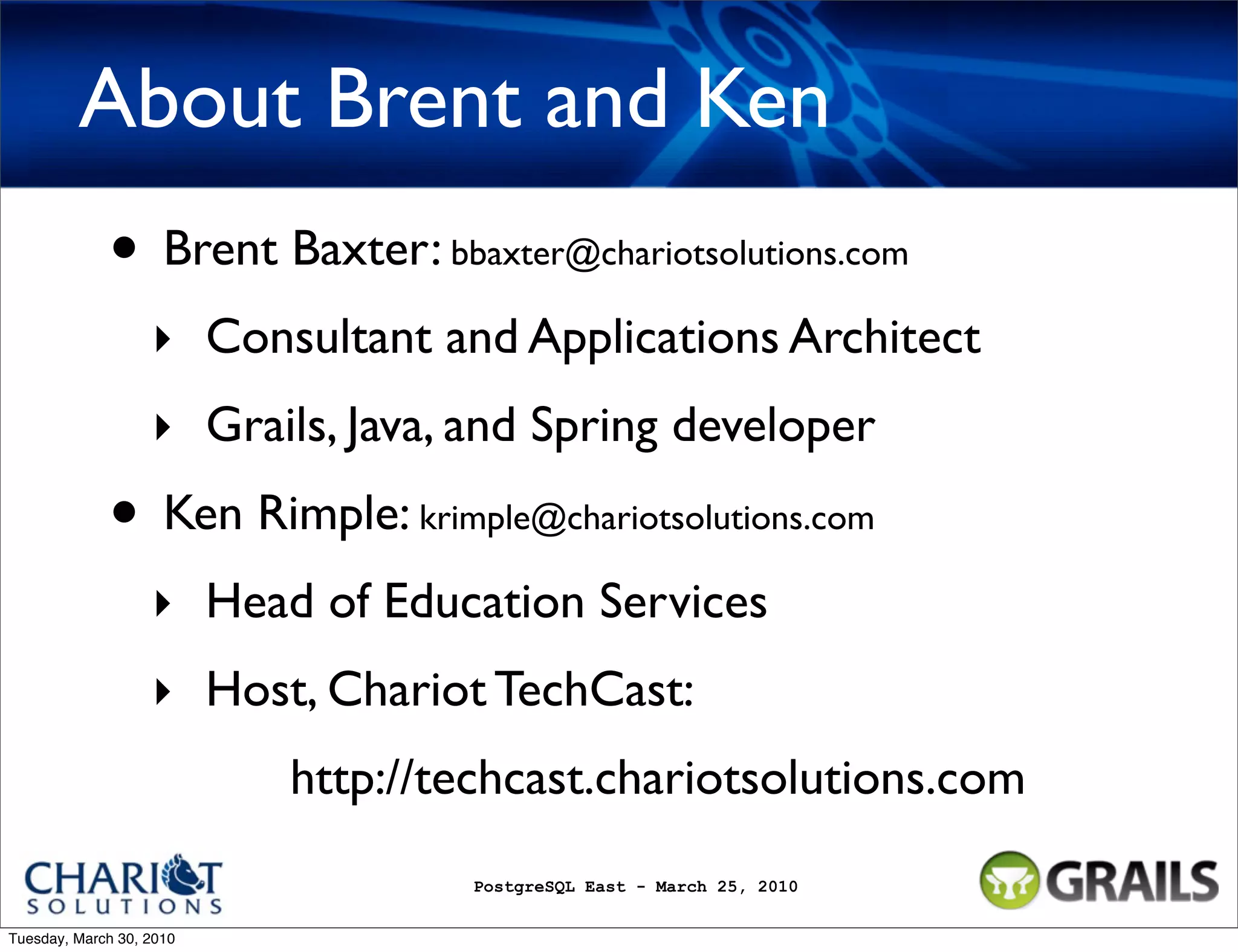 About Brent and Ken • Brent Baxter: bbaxter@chariotsolutions.com ‣ Consultant and Applications Architect ‣ Grails, Java, and Spring developer • Ken Rimple: krimple@chariotsolutions.com ‣ Head of Education Services ‣ Host, Chariot TechCast: http://techcast.chariotsolutions.com PostgreSQL East - March 25, 2010 Tuesday, March 30, 2010 