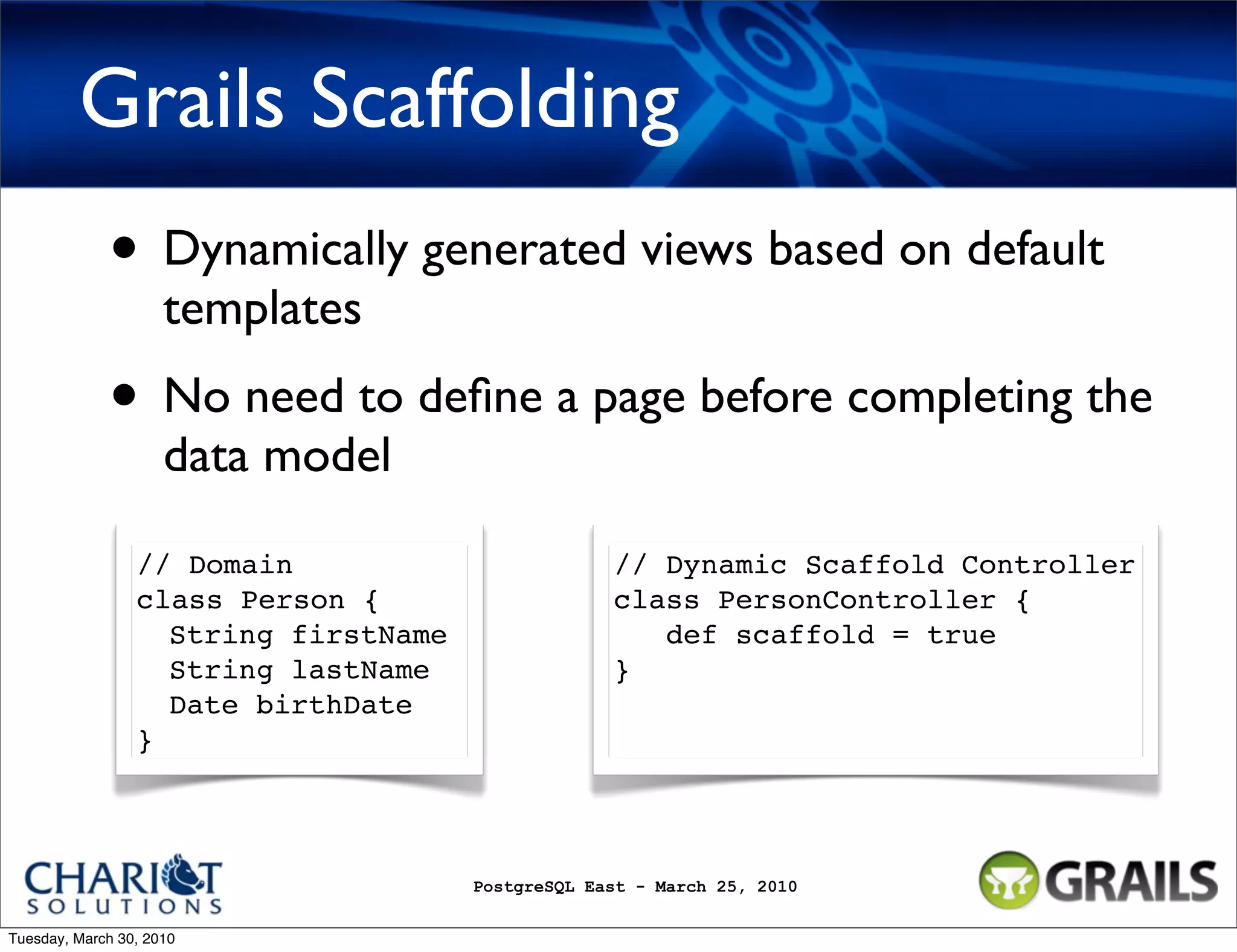 Grails Scaffolding • Dynamically generated views based on default templates • No need to deﬁne a page before completing the data model // Domain // Dynamic Scaffold Controller class Person { class PersonController { String firstName def scaffold = true String lastName } Date birthDate } PostgreSQL East - March 25, 2010 Tuesday, March 30, 2010 