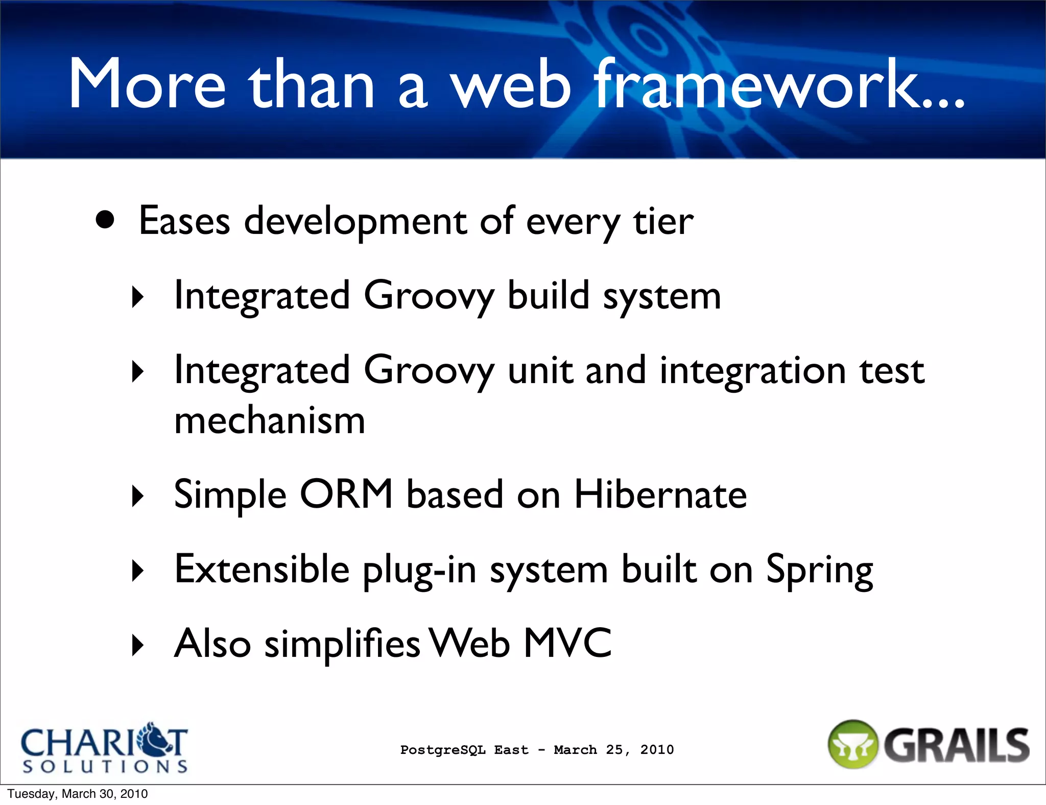 More than a web framework... • Eases development of every tier ‣ Integrated Groovy build system ‣ Integrated Groovy unit and integration test mechanism ‣ Simple ORM based on Hibernate ‣ Extensible plug-in system built on Spring ‣ Also simpliﬁes Web MVC PostgreSQL East - March 25, 2010 Tuesday, March 30, 2010 