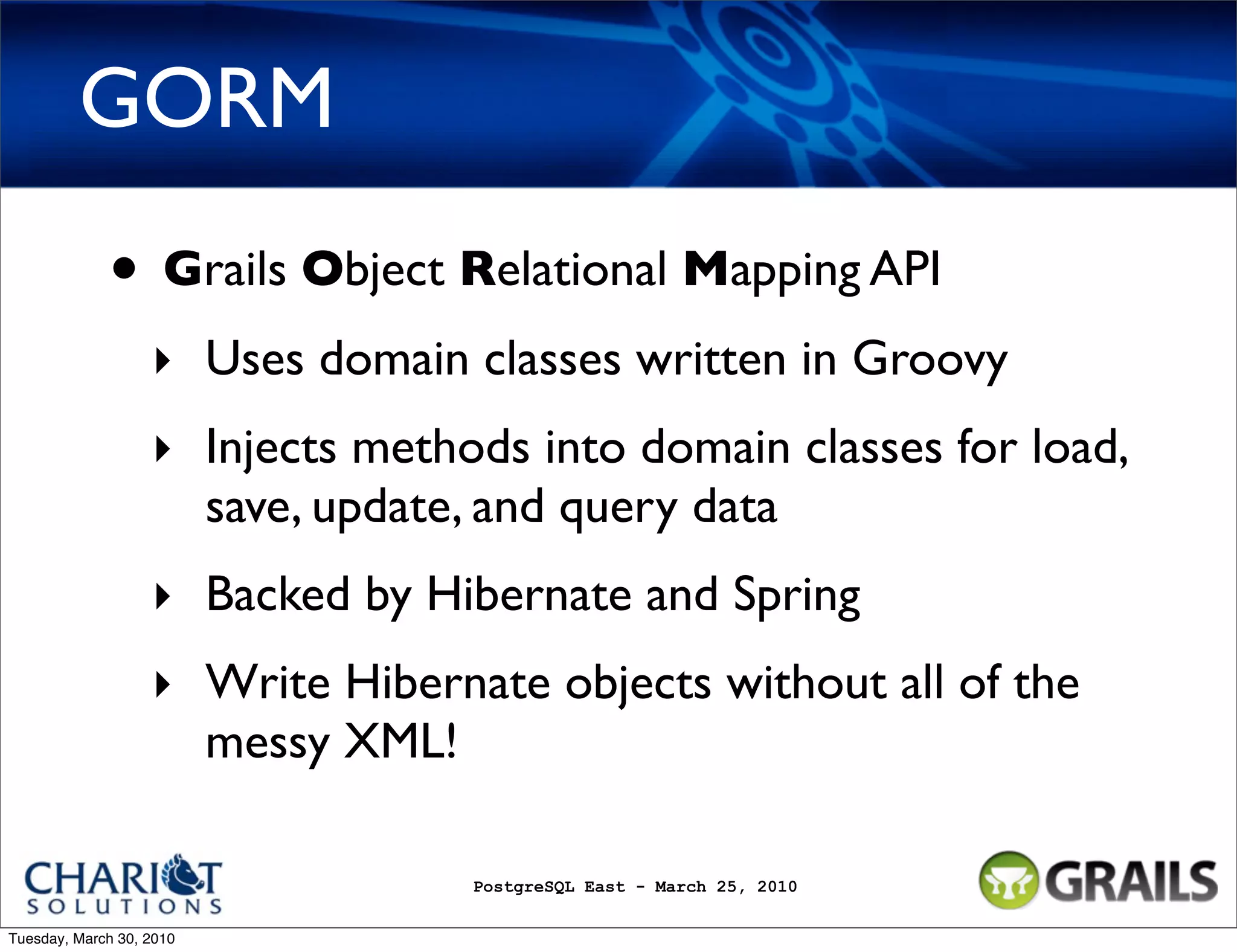 GORM • Grails Object Relational Mapping API ‣ Uses domain classes written in Groovy ‣ Injects methods into domain classes for load, save, update, and query data ‣ Backed by Hibernate and Spring ‣ Write Hibernate objects without all of the messy XML! PostgreSQL East - March 25, 2010 Tuesday, March 30, 2010 