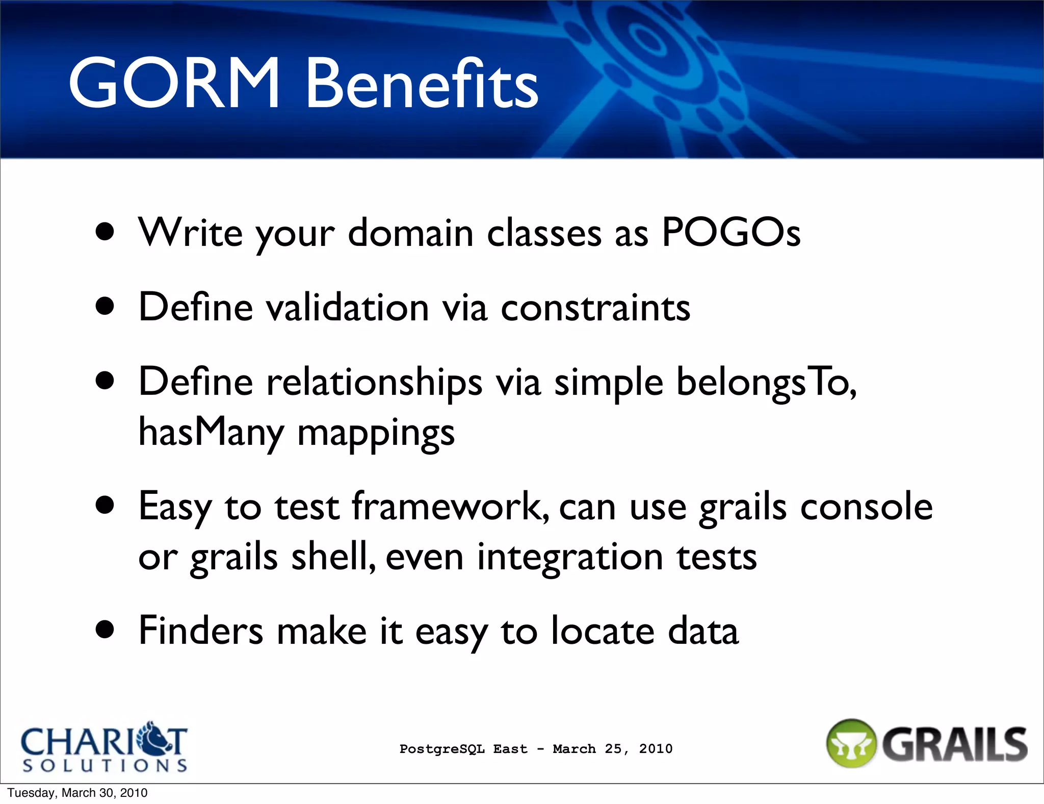 GORM Beneﬁts • Write your domain classes as POGOs • Deﬁne validation via constraints • Deﬁne relationships via simple belongsTo, hasMany mappings • Easy to test framework, can use grails console or grails shell, even integration tests • Finders make it easy to locate data PostgreSQL East - March 25, 2010 Tuesday, March 30, 2010 