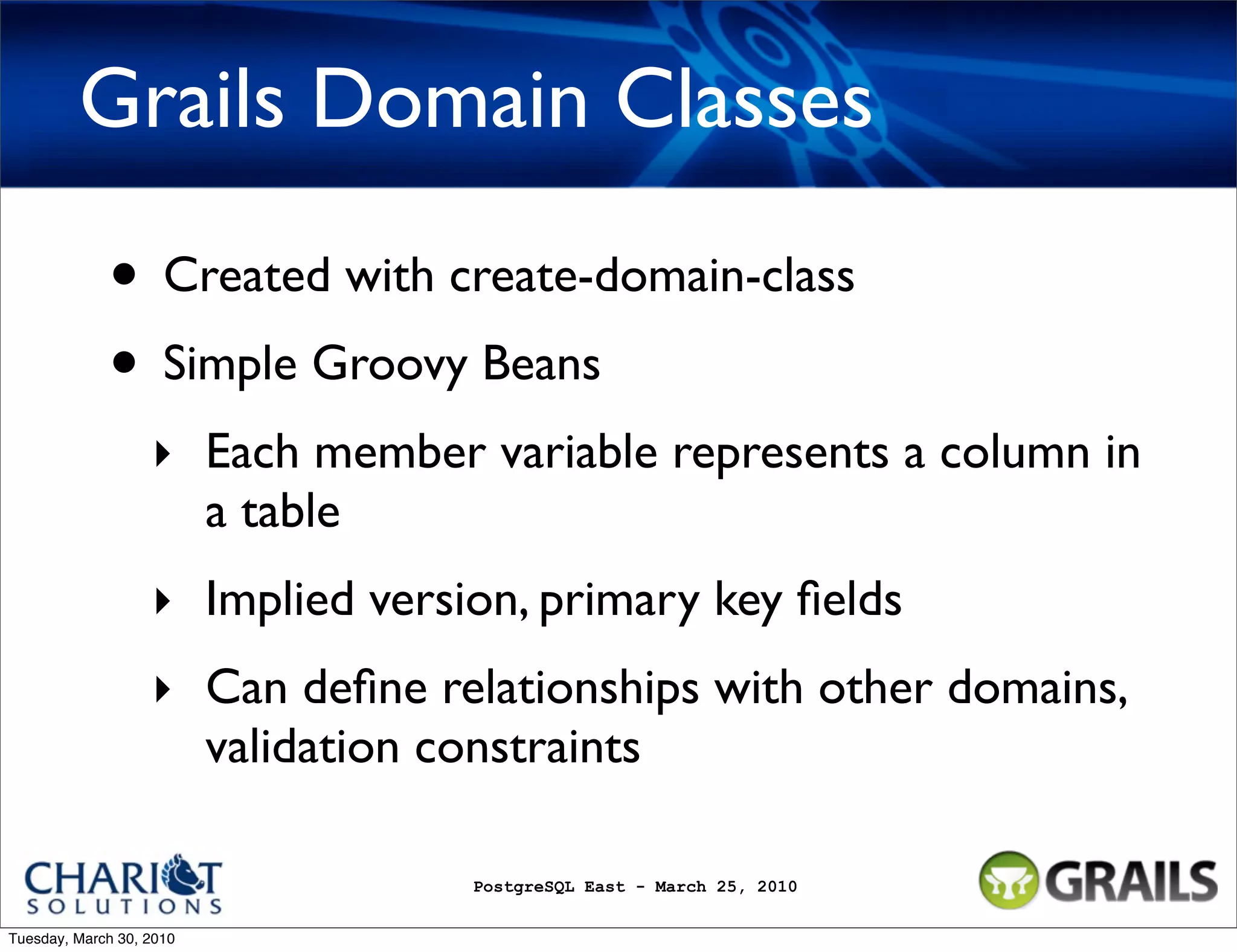 Grails Domain Classes • Created with create-domain-class • Simple Groovy Beans ‣ Each member variable represents a column in a table ‣ Implied version, primary key ﬁelds ‣ Can deﬁne relationships with other domains, validation constraints PostgreSQL East - March 25, 2010 Tuesday, March 30, 2010 