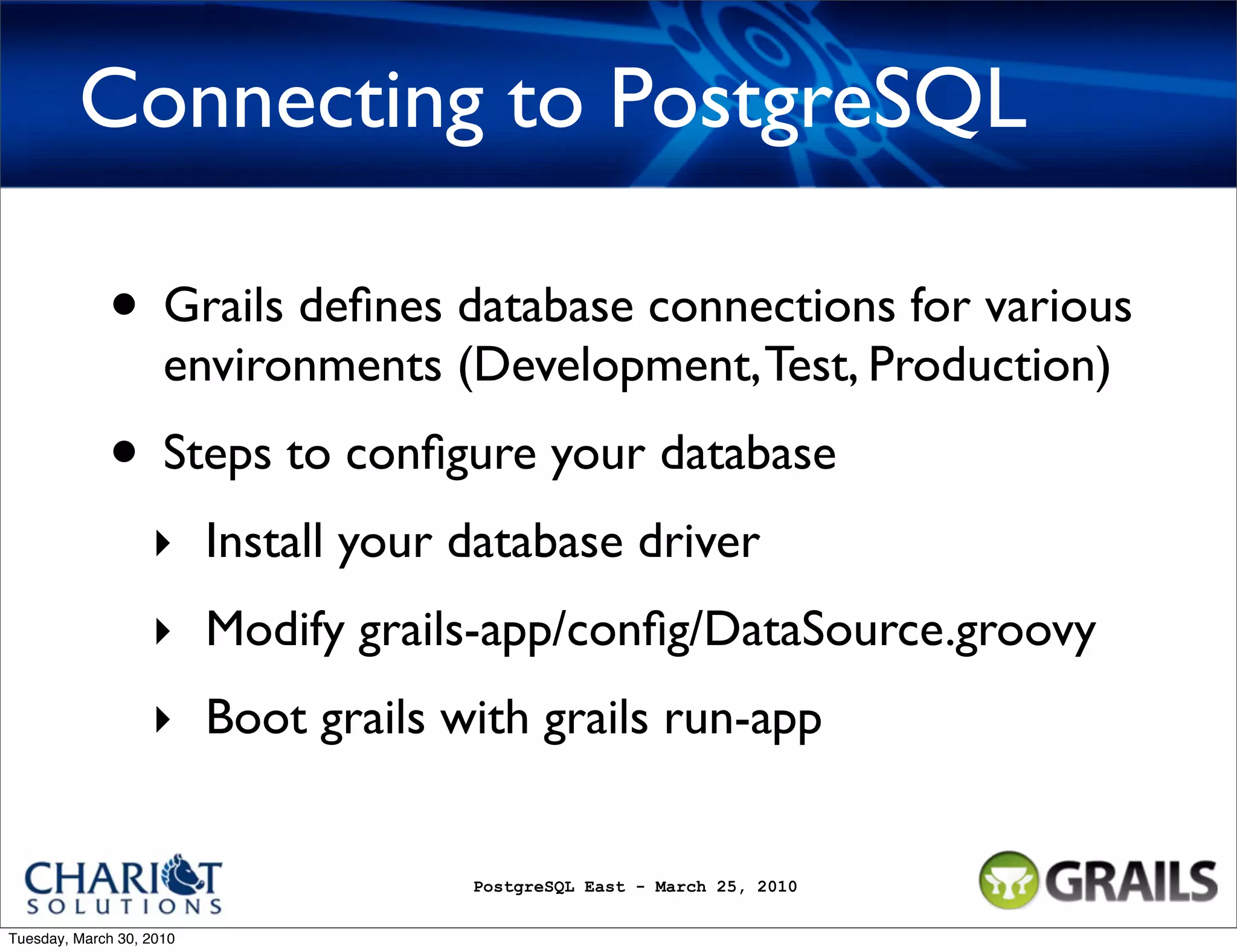 Connecting to PostgreSQL • Grails deﬁnes database connections for various environments (Development, Test, Production) • Steps to conﬁgure your database ‣ Install your database driver ‣ Modify grails-app/conﬁg/DataSource.groovy ‣ Boot grails with grails run-app PostgreSQL East - March 25, 2010 Tuesday, March 30, 2010 