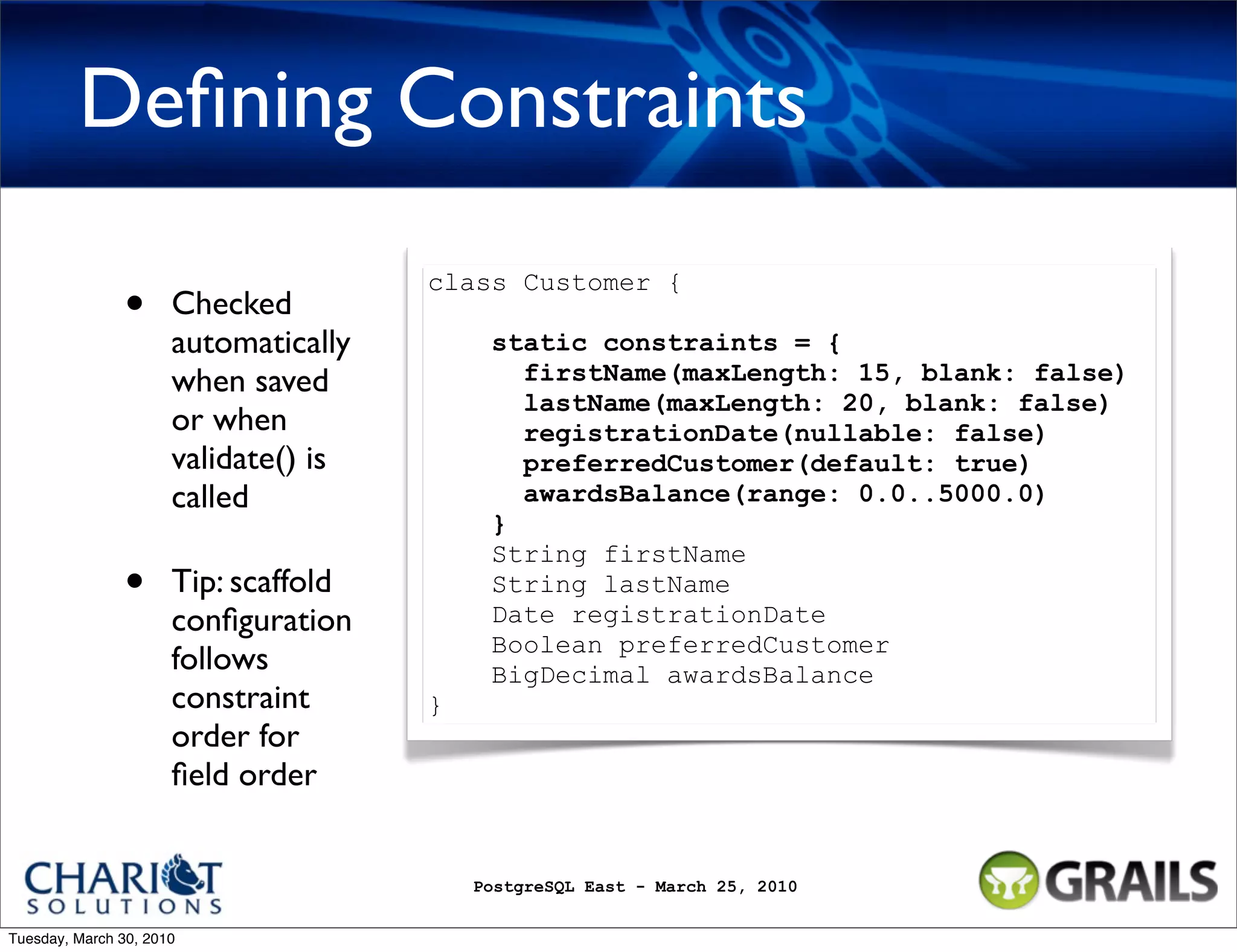 Deﬁning Constraints class Customer { • Checked automatically static constraints = { when saved firstName(maxLength: 15, blank: false) lastName(maxLength: 20, blank: false) or when registrationDate(nullable: false) validate() is preferredCustomer(default: true) called awardsBalance(range: 0.0..5000.0) } String firstName • Tip: scaffold String lastName conﬁguration Date registrationDate Boolean preferredCustomer follows BigDecimal awardsBalance constraint } order for ﬁeld order PostgreSQL East - March 25, 2010 Tuesday, March 30, 2010 