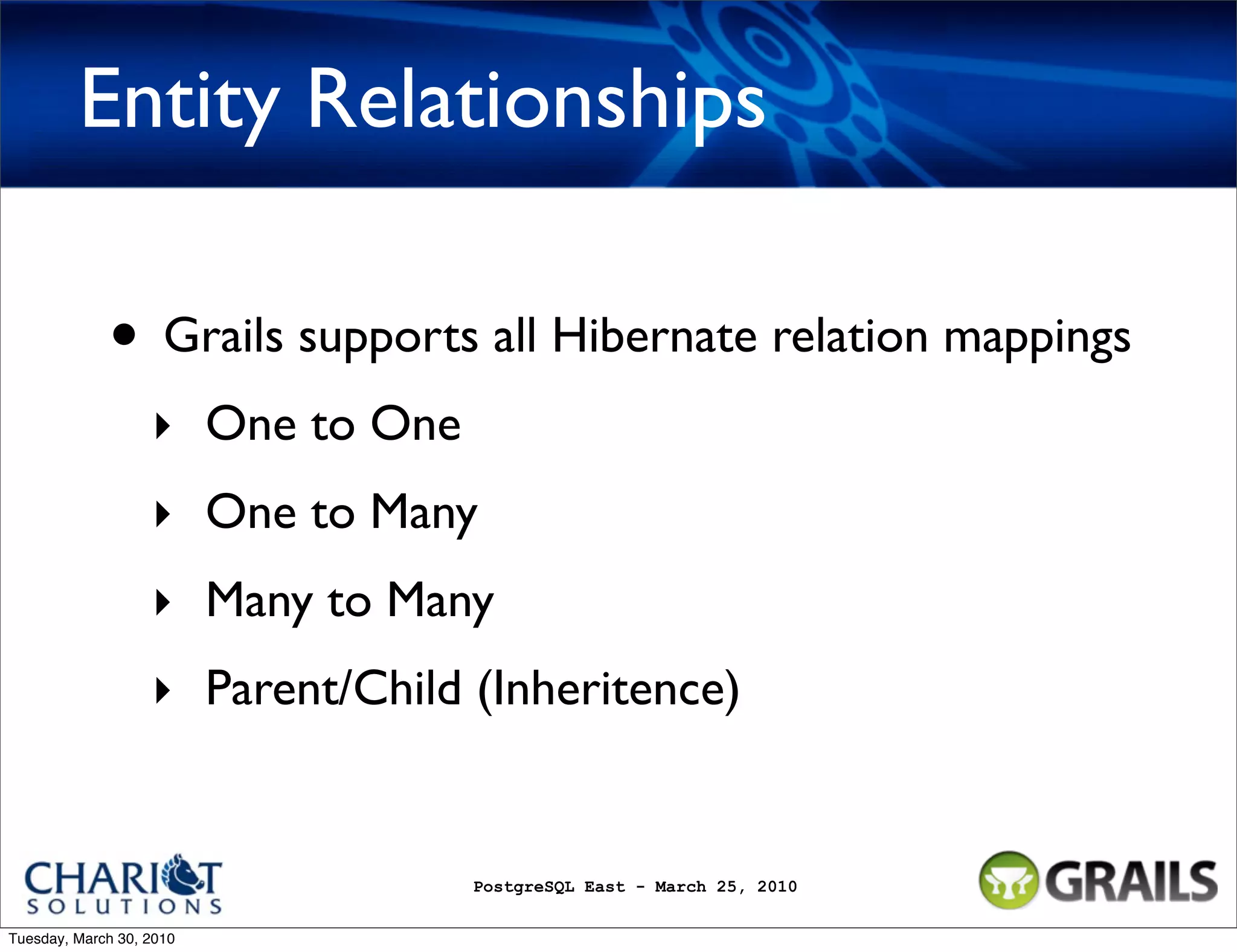 Entity Relationships • Grails supports all Hibernate relation mappings ‣ One to One ‣ One to Many ‣ Many to Many ‣ Parent/Child (Inheritence) PostgreSQL East - March 25, 2010 Tuesday, March 30, 2010 