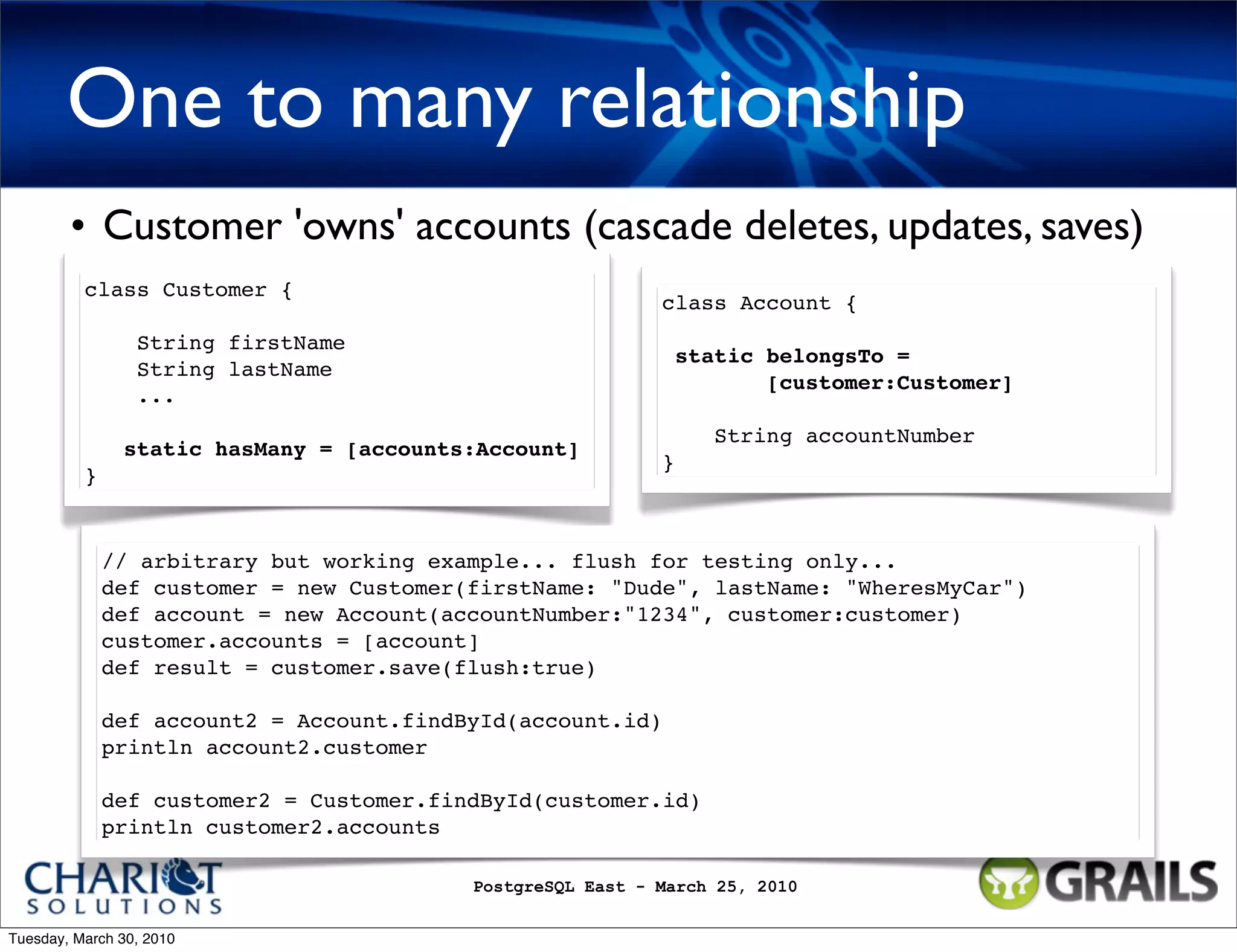 One to many relationship • Customer 'owns' accounts (cascade deletes, updates, saves) class Customer { class Account { String firstName static belongsTo = String lastName [customer:Customer] ... String accountNumber static hasMany = [accounts:Account] } } // arbitrary but working example... flush for testing only... def customer = new Customer(firstName: "Dude", lastName: "WheresMyCar") def account = new Account(accountNumber:"1234", customer:customer) customer.accounts = [account] def result = customer.save(flush:true) def account2 = Account.findById(account.id) println account2.customer def customer2 = Customer.findById(customer.id) println customer2.accounts PostgreSQL East - March 25, 2010 Tuesday, March 30, 2010 