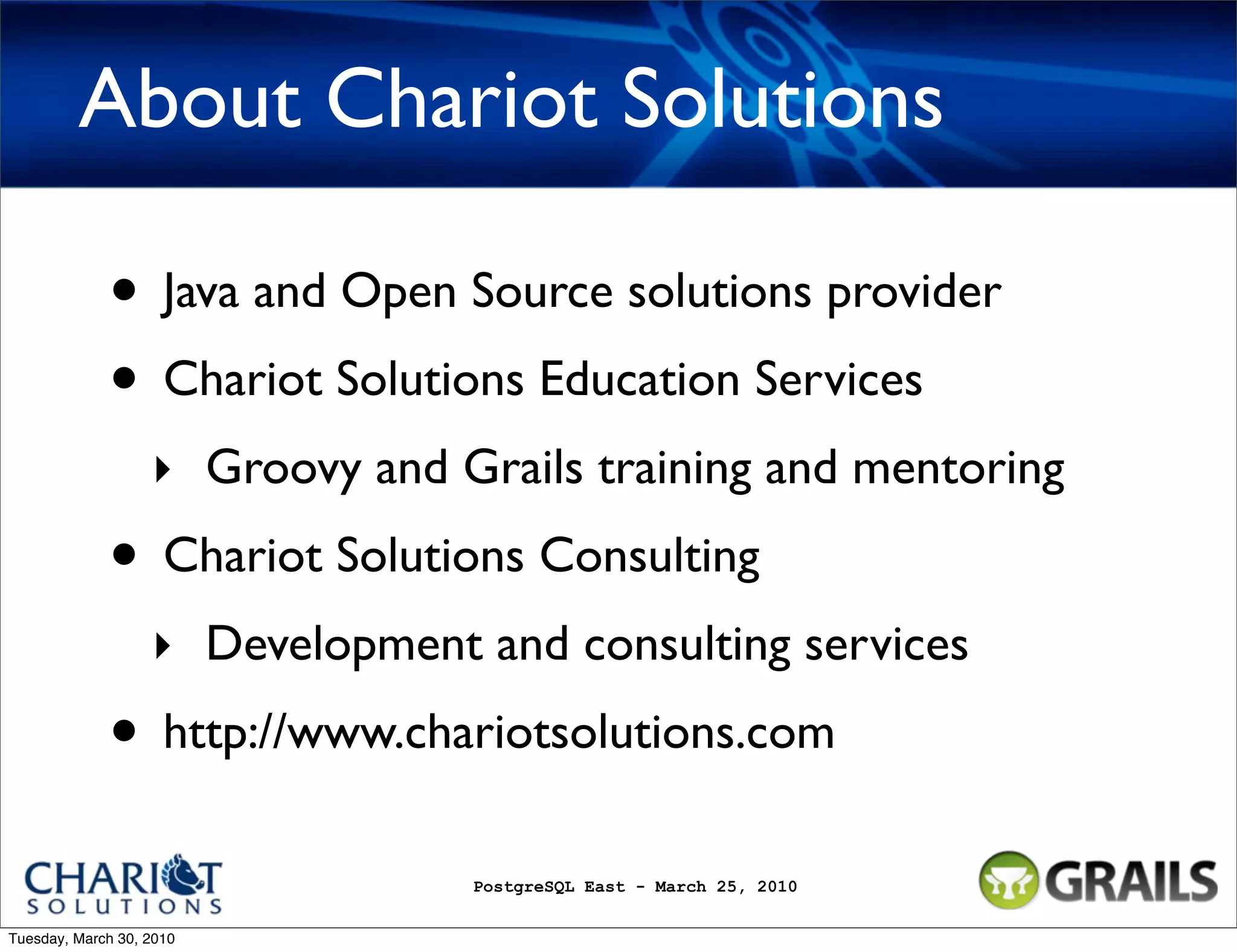 About Chariot Solutions • Java and Open Source solutions provider • Chariot Solutions Education Services ‣ Groovy and Grails training and mentoring • Chariot Solutions Consulting ‣ Development and consulting services • http://www.chariotsolutions.com PostgreSQL East - March 25, 2010 Tuesday, March 30, 2010 
