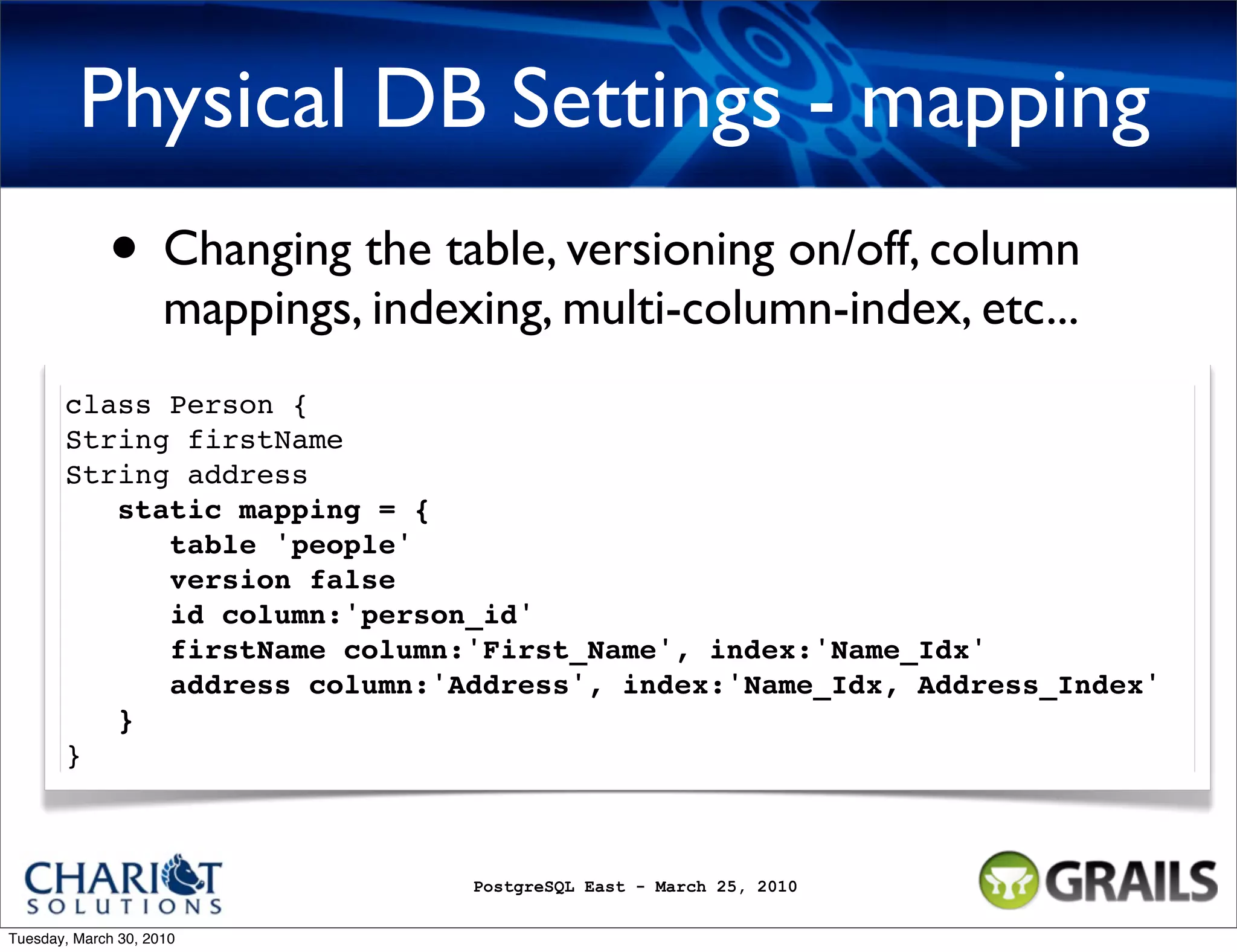 Physical DB Settings - mapping • Changing the table, versioning on/off, column mappings, indexing, multi-column-index, etc... class Person { String firstName String address static mapping = {    table 'people'    version false    id column:'person_id'    firstName column:'First_Name', index:'Name_Idx'    address column:'Address', index:'Name_Idx, Address_Index' } } PostgreSQL East - March 25, 2010 Tuesday, March 30, 2010 