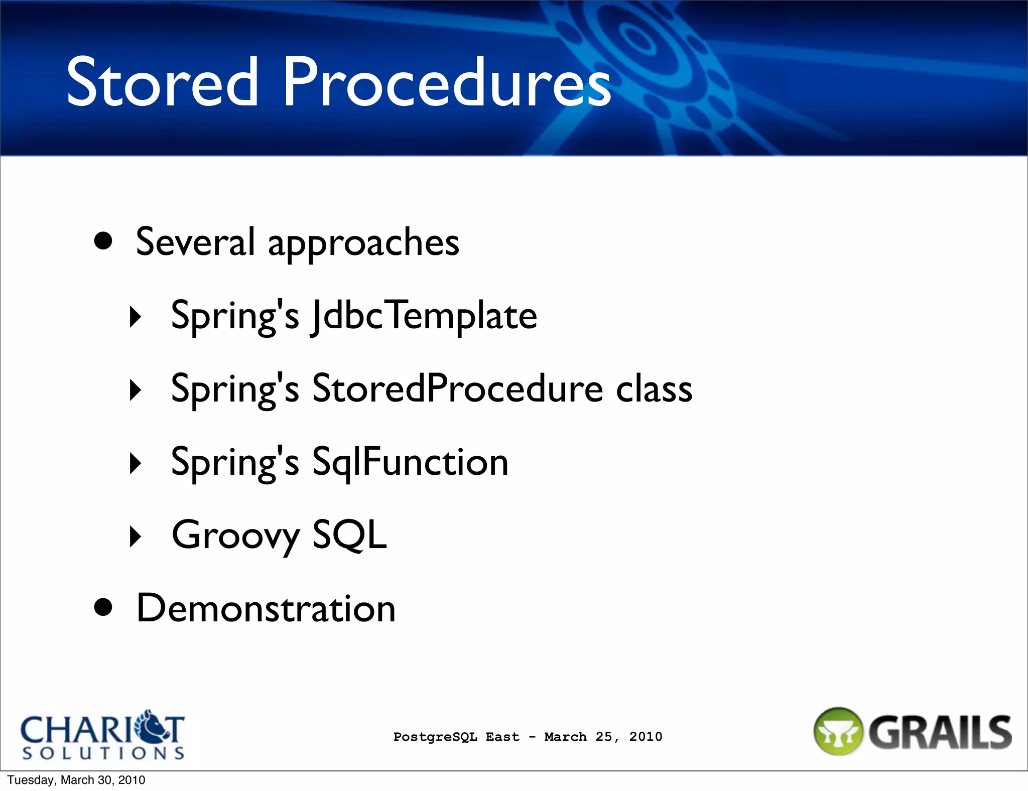 Stored Procedures • Several approaches ‣ Spring's JdbcTemplate ‣ Spring's StoredProcedure class ‣ Spring's SqlFunction ‣ Groovy SQL • Demonstration PostgreSQL East - March 25, 2010 Tuesday, March 30, 2010 