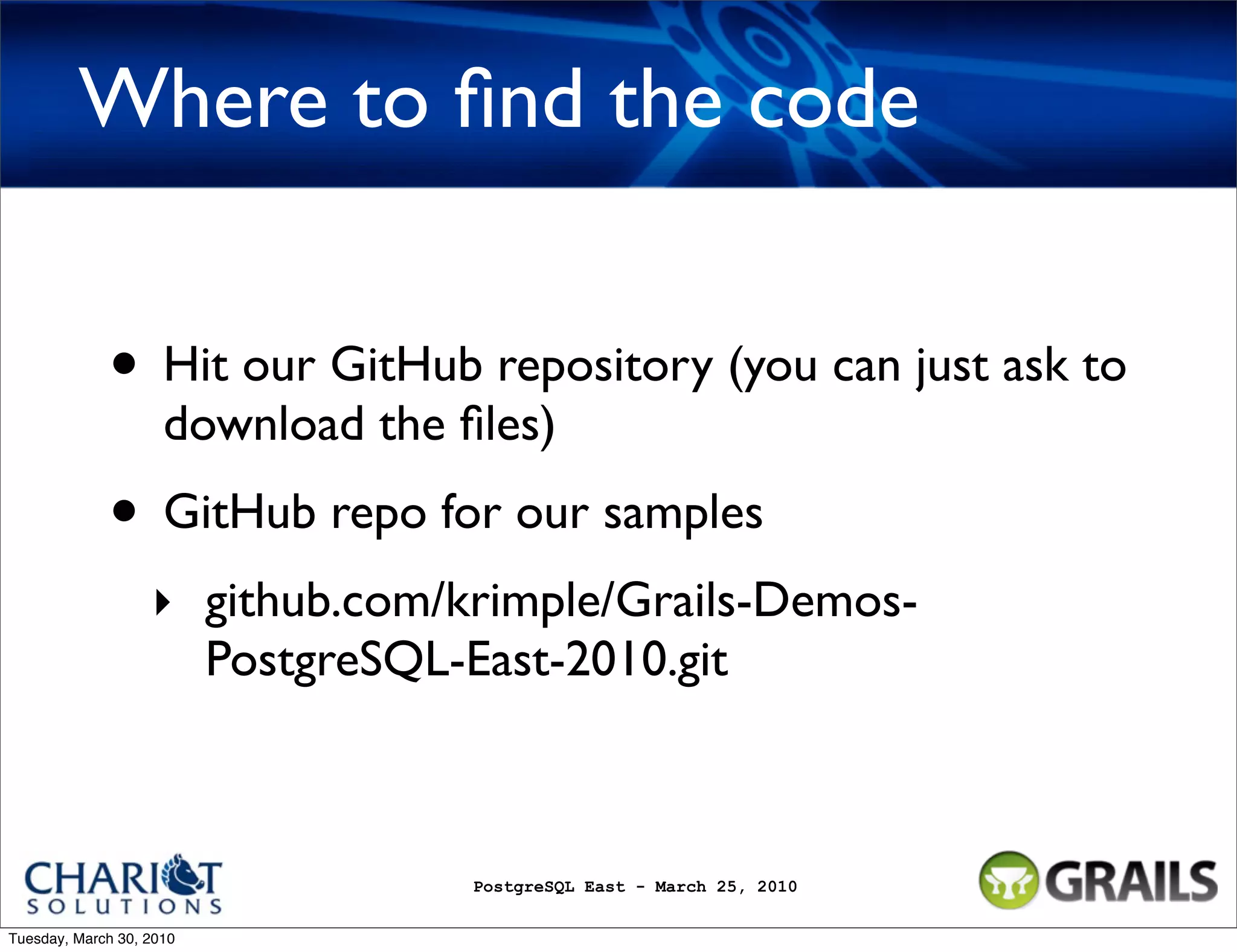 Where to ﬁnd the code • Hit our GitHub repository (you can just ask to download the ﬁles) • GitHub repo for our samples ‣ github.com/krimple/Grails-Demos- PostgreSQL-East-2010.git PostgreSQL East - March 25, 2010 Tuesday, March 30, 2010 