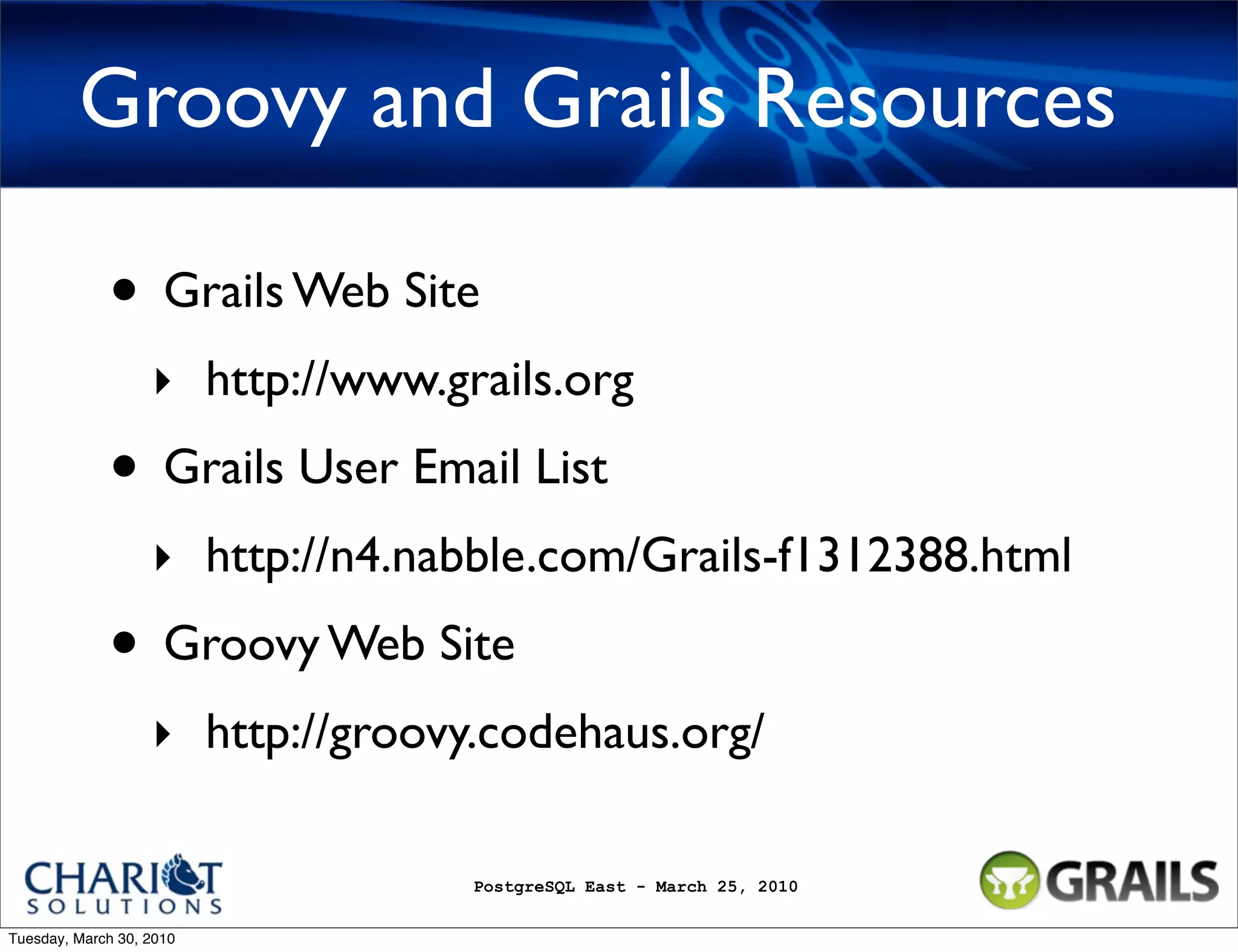 Groovy and Grails Resources • Grails Web Site ‣ http://www.grails.org • Grails User Email List ‣ http://n4.nabble.com/Grails-f1312388.html • Groovy Web Site ‣ http://groovy.codehaus.org/ PostgreSQL East - March 25, 2010 Tuesday, March 30, 2010 