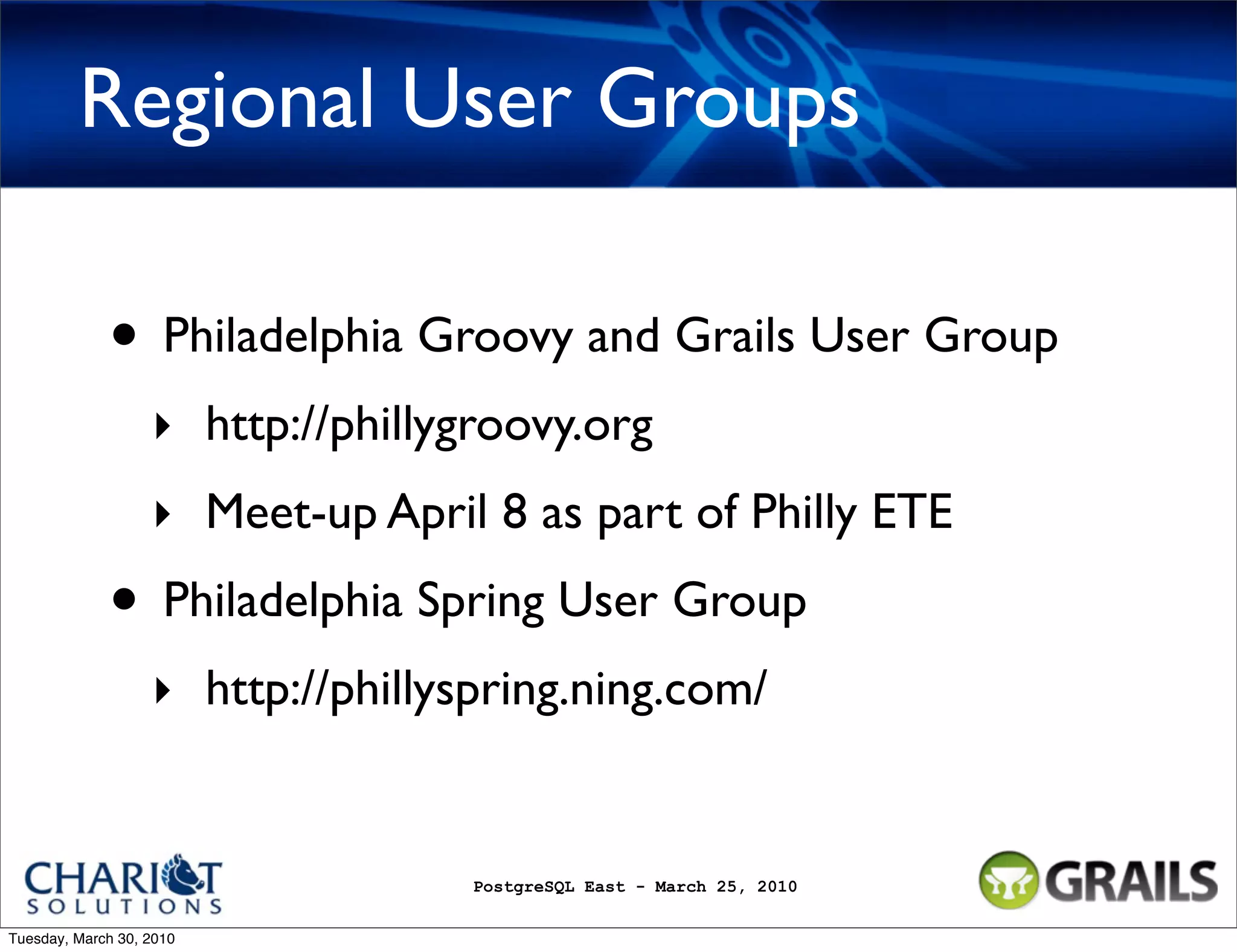Regional User Groups • Philadelphia Groovy and Grails User Group ‣ http://phillygroovy.org ‣ Meet-up April 8 as part of Philly ETE • Philadelphia Spring User Group ‣ http://phillyspring.ning.com/ PostgreSQL East - March 25, 2010 Tuesday, March 30, 2010 