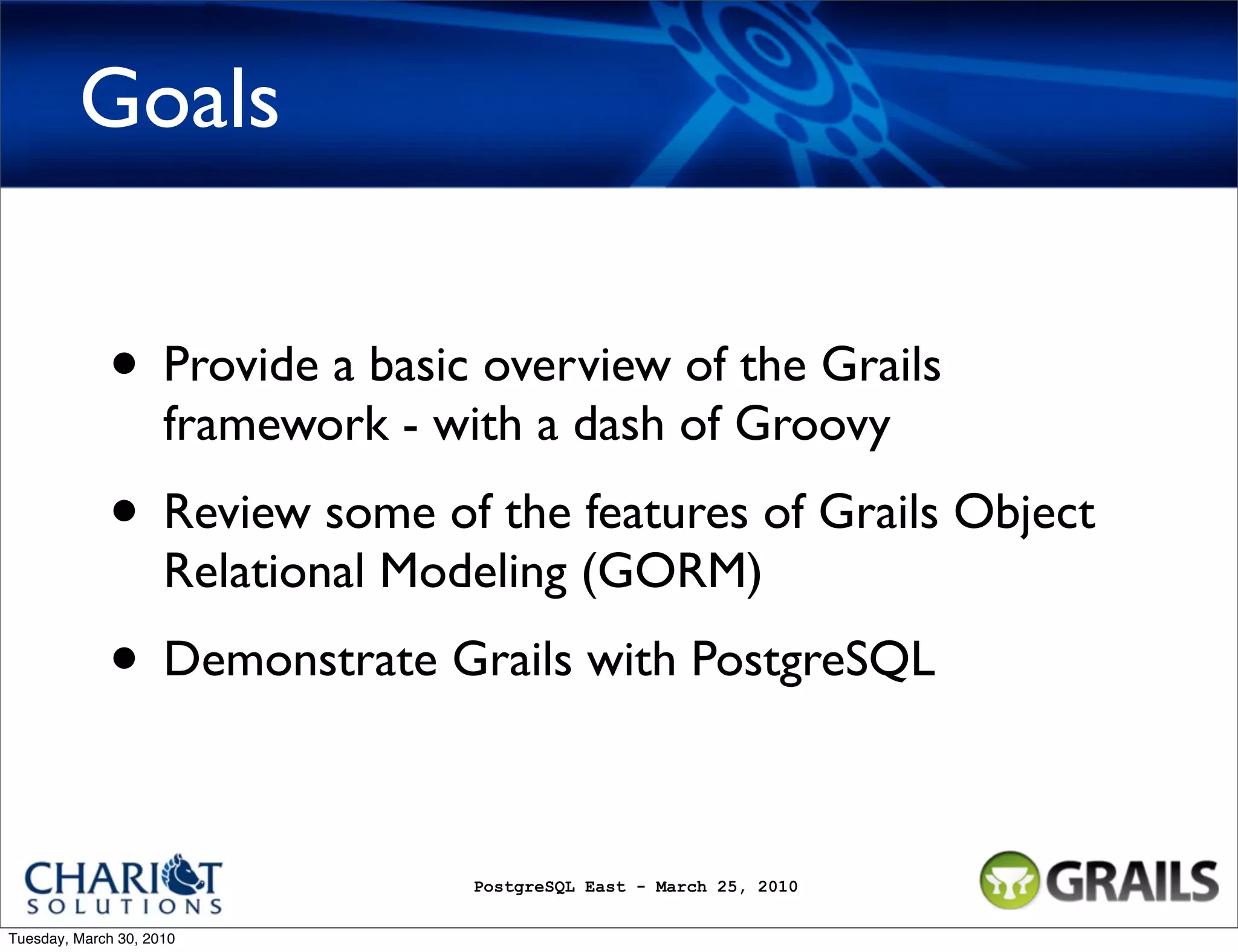 Goals • Provide a basic overview of the Grails framework - with a dash of Groovy • Review some of the features of Grails Object Relational Modeling (GORM) • Demonstrate Grails with PostgreSQL PostgreSQL East - March 25, 2010 Tuesday, March 30, 2010 