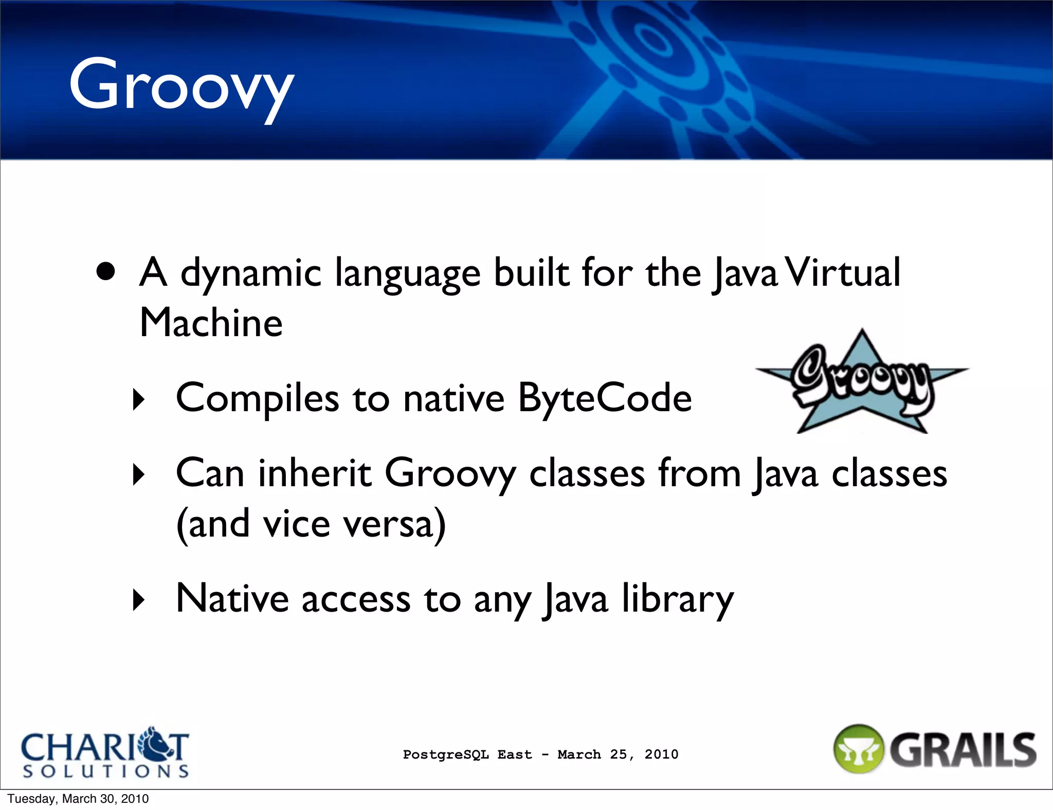 Groovy • A dynamic language built for the Java Virtual Machine ‣ Compiles to native ByteCode ‣ Can inherit Groovy classes from Java classes (and vice versa) ‣ Native access to any Java library PostgreSQL East - March 25, 2010 Tuesday, March 30, 2010 