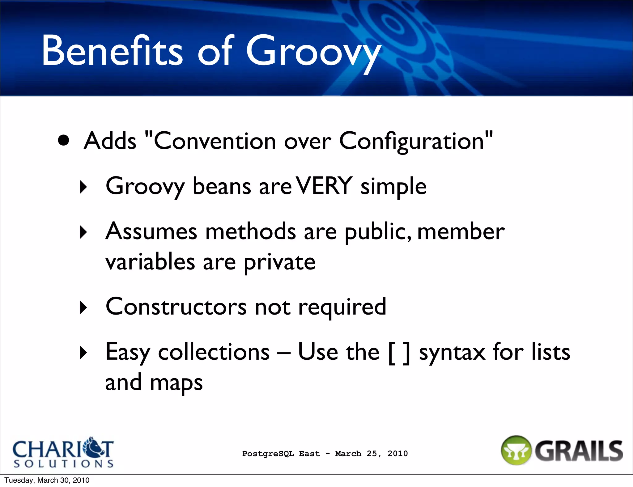 Beneﬁts of Groovy • Adds "Convention over Conﬁguration" ‣ Groovy beans are VERY simple ‣ Assumes methods are public, member variables are private ‣ Constructors not required ‣ Easy collections – Use the [ ] syntax for lists and maps PostgreSQL East - March 25, 2010 Tuesday, March 30, 2010 