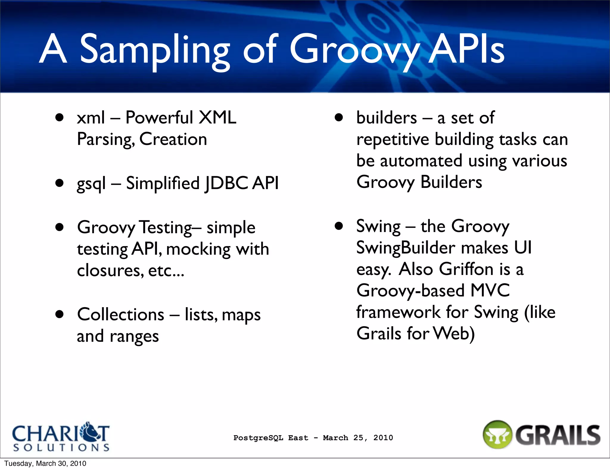 A Sampling of Groovy APIs • xml – Powerful XML • builders – a set of Parsing, Creation repetitive building tasks can be automated using various • gsql – Simpliﬁed JDBC API Groovy Builders • Groovy Testing– simple • Swing – the Groovy testing API, mocking with SwingBuilder makes UI closures, etc... easy. Also Griffon is a Groovy-based MVC • Collections – lists, maps framework for Swing (like Grails for Web) and ranges PostgreSQL East - March 25, 2010 Tuesday, March 30, 2010 