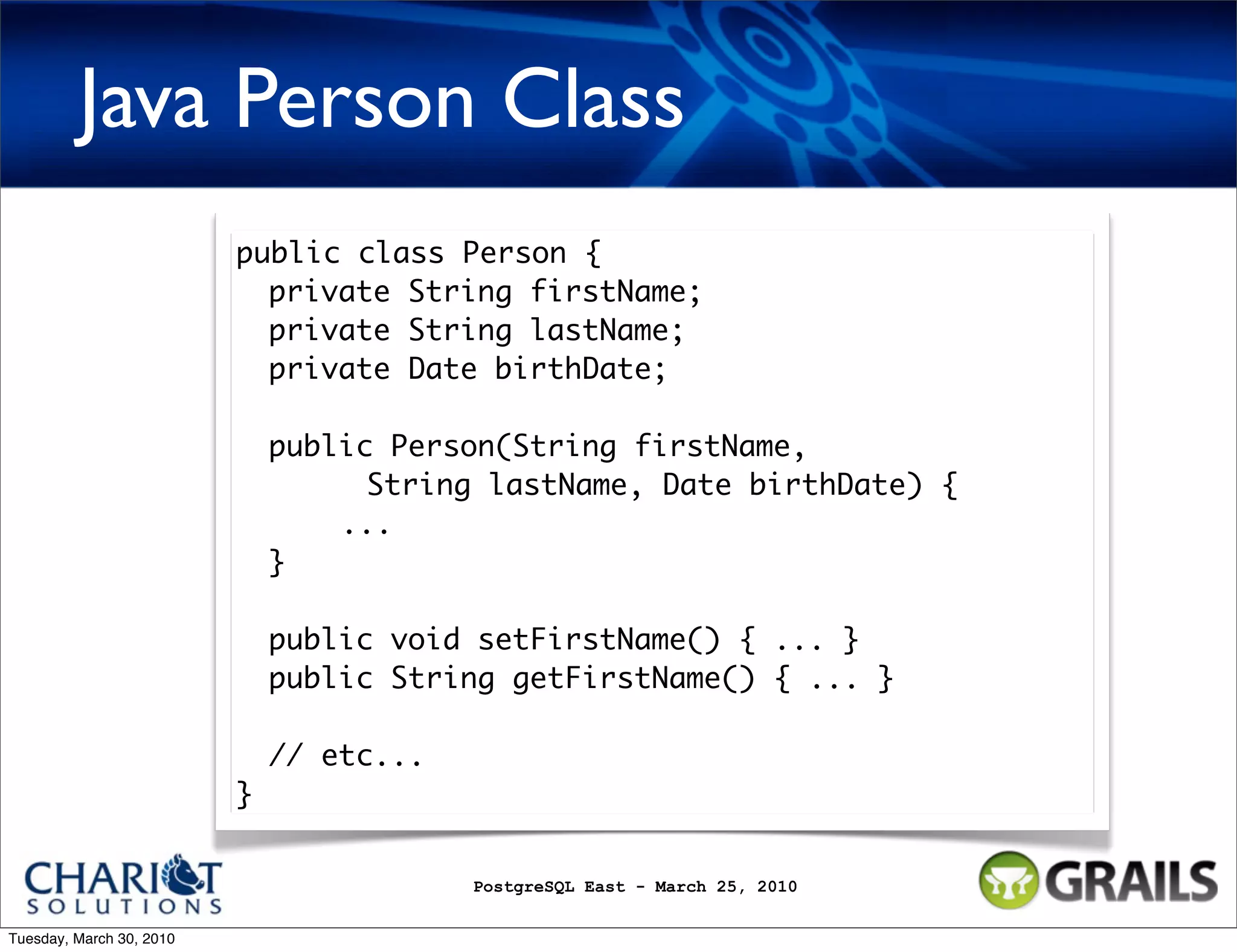 Java Person Class public class Person { private String firstName; private String lastName; private Date birthDate; public Person(String firstName, String lastName, Date birthDate) { ... } public void setFirstName() { ... } public String getFirstName() { ... } // etc... } PostgreSQL East - March 25, 2010 Tuesday, March 30, 2010 