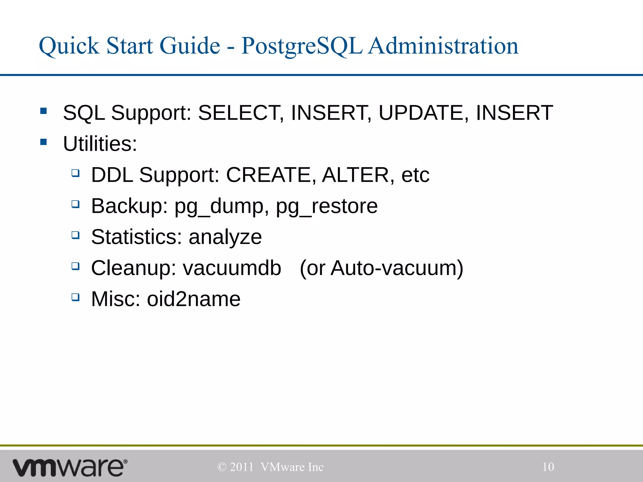 Quick Start Guide - PostgreSQL Administration

 SQL Support: SELECT, INSERT, UPDATE, INSERT
 Utilities:
    DDL Support: CREATE, ALTER, etc

    Backup: pg_dump, pg_restore

    Statistics: analyze

    Cleanup: vacuumdb   (or Auto-vacuum)
    Misc: oid2name




                © 2011 VMware Inc               10
 