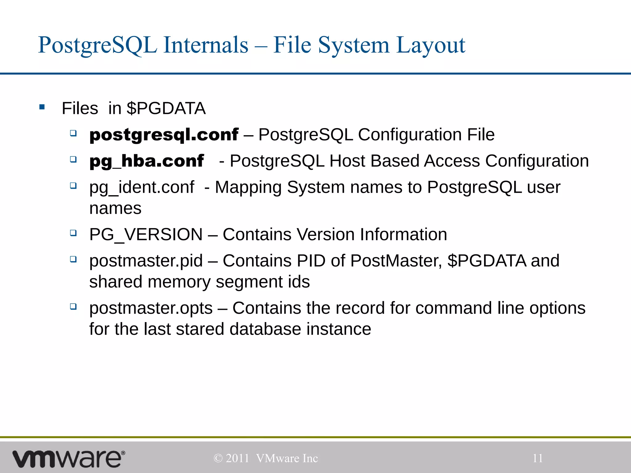 PostgreSQL Internals – File System Layout

 Files in $PGDATA
    postgresql.conf – PostgreSQL Configuration File

    pg_hba.conf        - PostgreSQL Host Based Access Configuration
    pg_ident.conf - Mapping System names to PostgreSQL user

      names
    PG_VERSION – Contains Version Information


    postmaster.pid – Contains PID of PostMaster, $PGDATA and

      shared memory segment ids
    postmaster.opts – Contains the record for command line options

      for the last stared database instance




                     © 2011 VMware Inc                      11
 