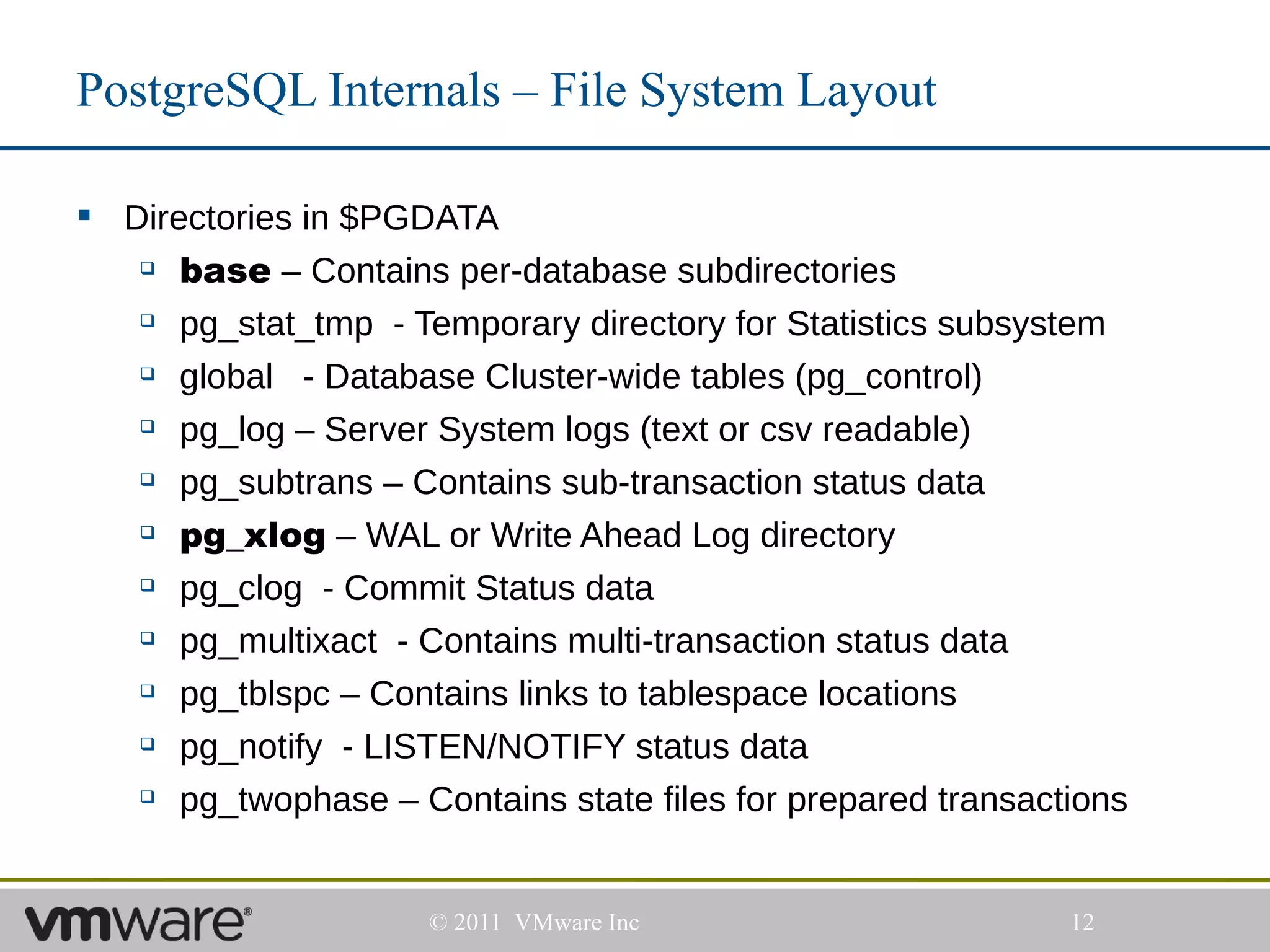 PostgreSQL Internals – File System Layout

 Directories in $PGDATA
    base – Contains per-database subdirectories

    pg_stat_tmp - Temporary directory for Statistics subsystem


    global   - Database Cluster-wide tables (pg_control)
    pg_log – Server System logs (text or csv readable)


    pg_subtrans – Contains sub-transaction status data


    pg_xlog – WAL or Write Ahead Log directory


    pg_clog - Commit Status data


    pg_multixact - Contains multi-transaction status data


    pg_tblspc – Contains links to tablespace locations


    pg_notify - LISTEN/NOTIFY status data


    pg_twophase – Contains state files for prepared transactions




                     © 2011 VMware Inc                       12
 