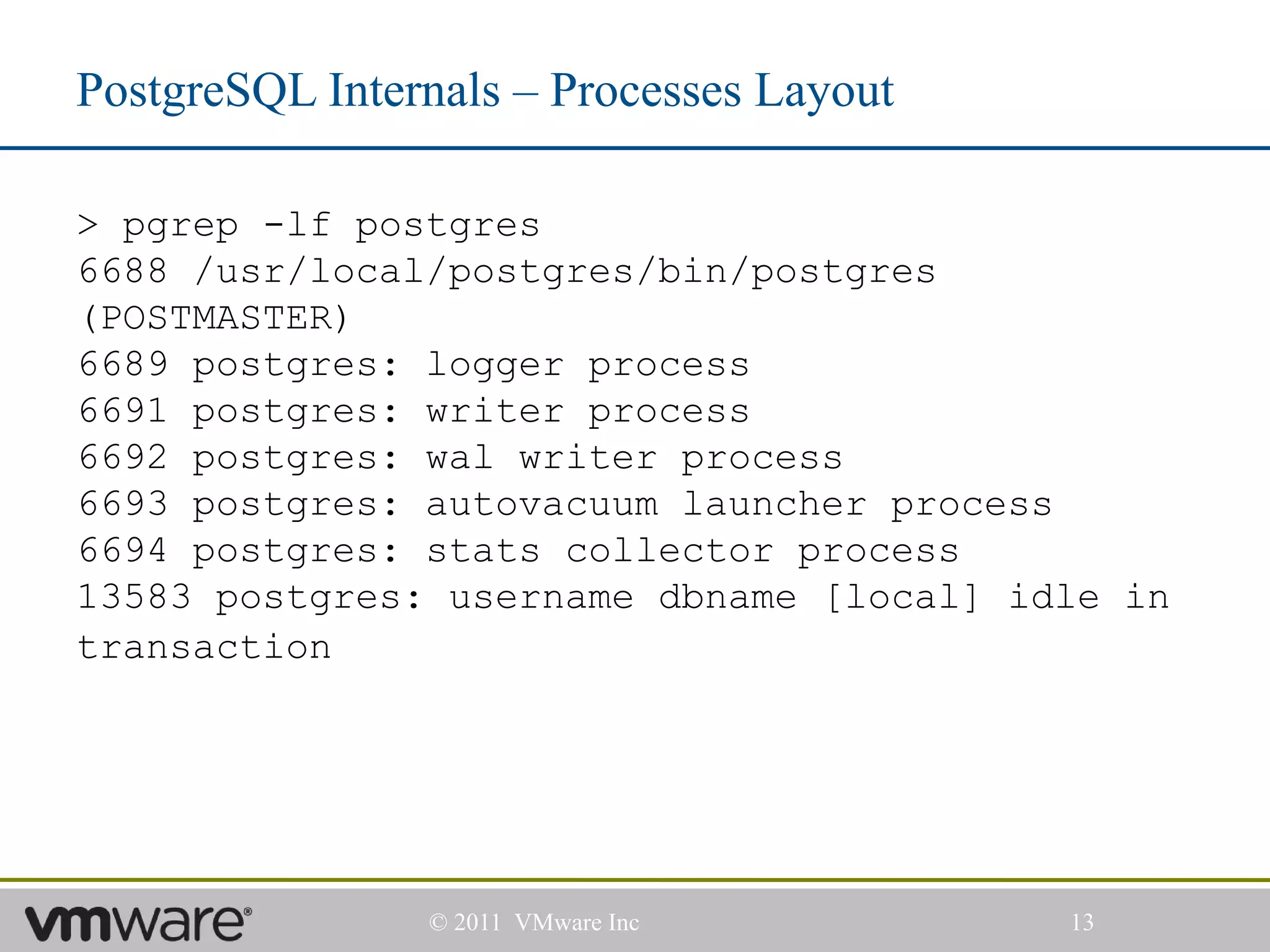 PostgreSQL Internals – Processes Layout

> pgrep -lf postgres
6688 /usr/local/postgres/bin/postgres
(POSTMASTER)
6689 postgres: logger process
6691 postgres: writer process
6692 postgres: wal writer process
6693 postgres: autovacuum launcher process
6694 postgres: stats collector process
13583 postgres: username dbname [local] idle in
transaction




                © 2011 VMware Inc         13
 