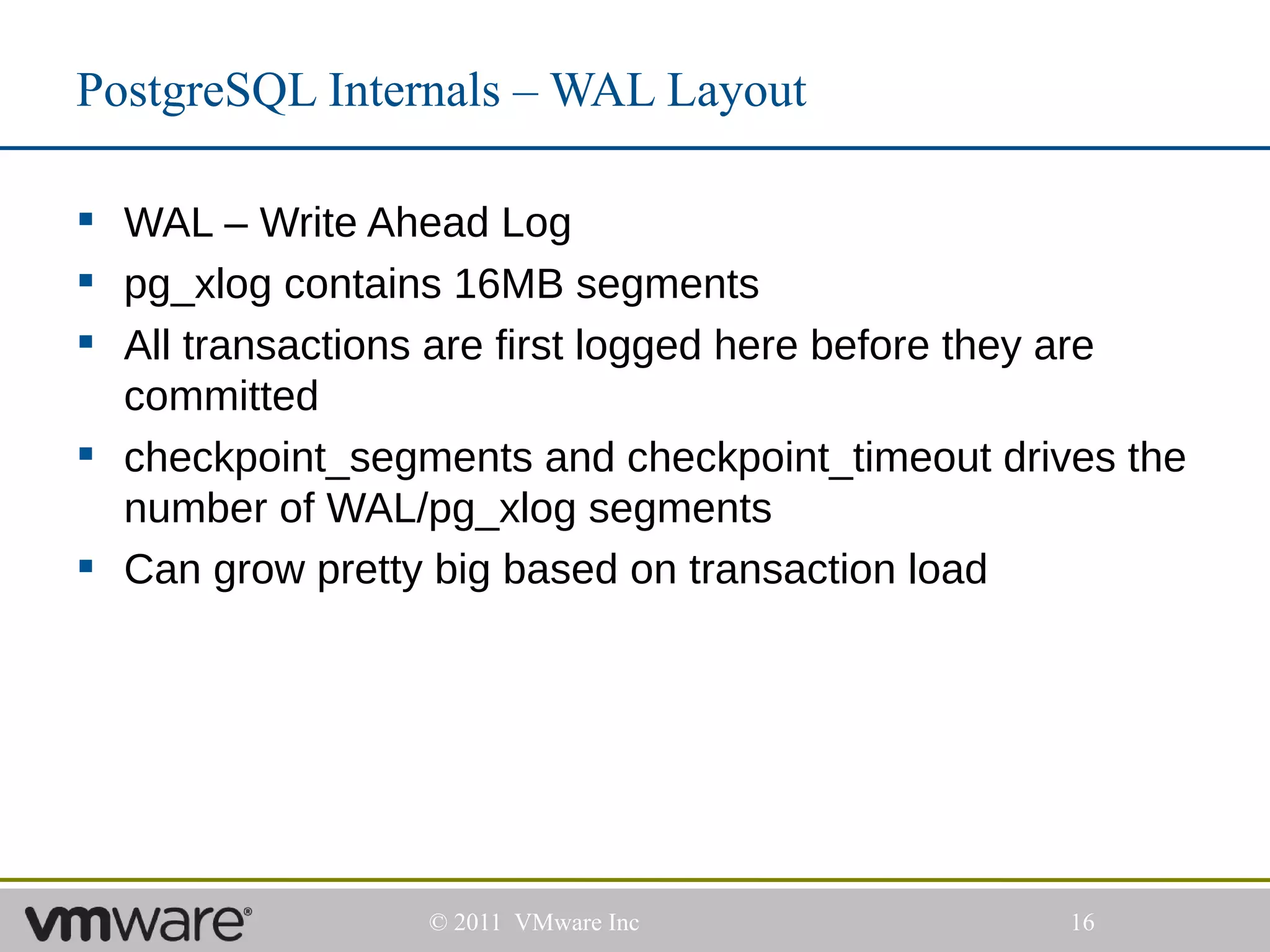 PostgreSQL Internals – WAL Layout

 WAL – Write Ahead Log
 pg_xlog contains 16MB segments
 All transactions are first logged here before they are
  committed
 checkpoint_segments and checkpoint_timeout drives the
  number of WAL/pg_xlog segments
 Can grow pretty big based on transaction load




                 © 2011 VMware Inc                16
 
