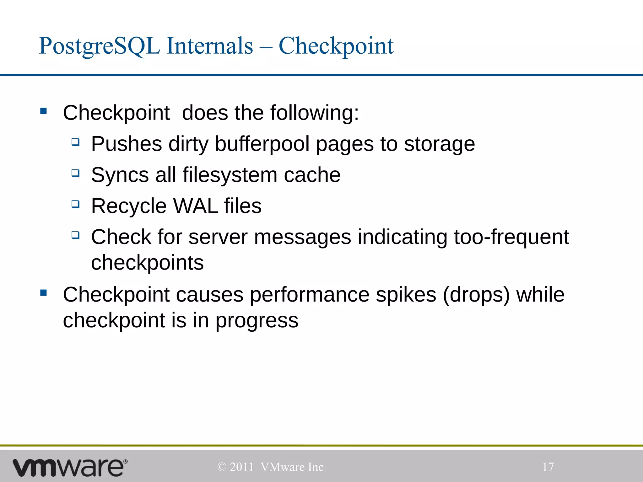 PostgreSQL Internals – Checkpoint

 Checkpoint does the following:
    Pushes dirty bufferpool pages to storage

    Syncs all filesystem cache

    Recycle WAL files

    Check for server messages indicating too-frequent

     checkpoints
 Checkpoint causes performance spikes (drops) while
  checkpoint is in progress




                  © 2011 VMware Inc                17
 