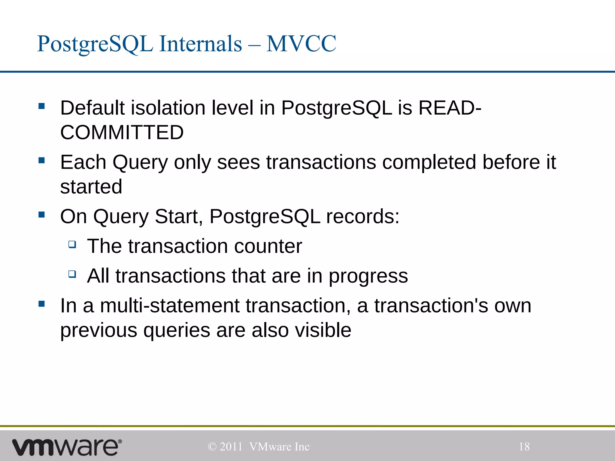 PostgreSQL Internals – MVCC

 Default isolation level in PostgreSQL is READ-
  COMMITTED
 Each Query only sees transactions completed before it
  started
 On Query Start, PostgreSQL records:
    The transaction counter

    All transactions that are in progress


 In a multi-statement transaction, a transaction's own
  previous queries are also visible




                  © 2011 VMware Inc               18
 