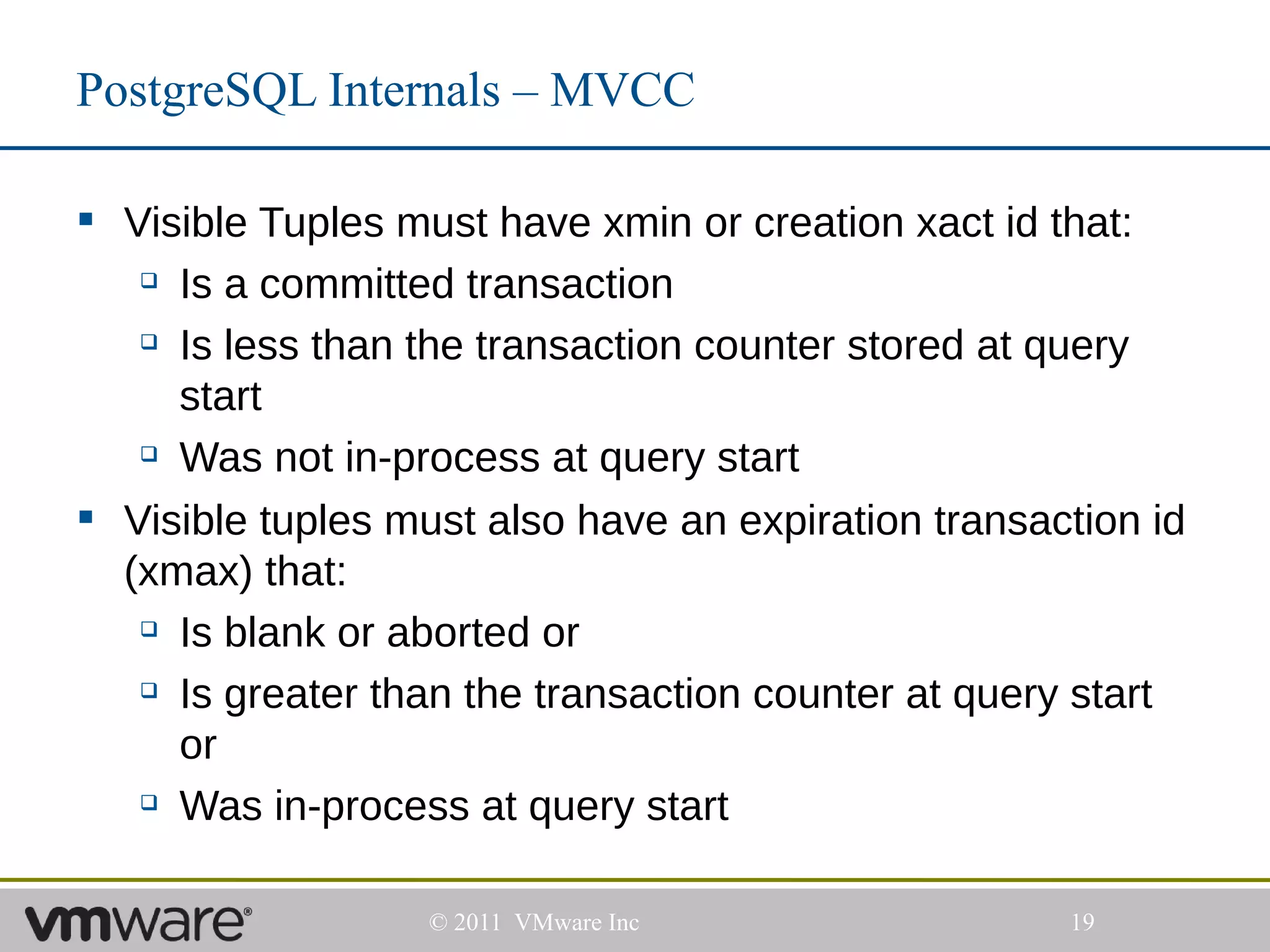 PostgreSQL Internals – MVCC

 Visible Tuples must have xmin or creation xact id that:
    Is a committed transaction

    Is less than the transaction counter stored at query

     start
    Was not in-process at query start


 Visible tuples must also have an expiration transaction id
  (xmax) that:
    Is blank or aborted or

    Is greater than the transaction counter at query start

     or
    Was in-process at query start




                   © 2011 VMware Inc                 19
 
