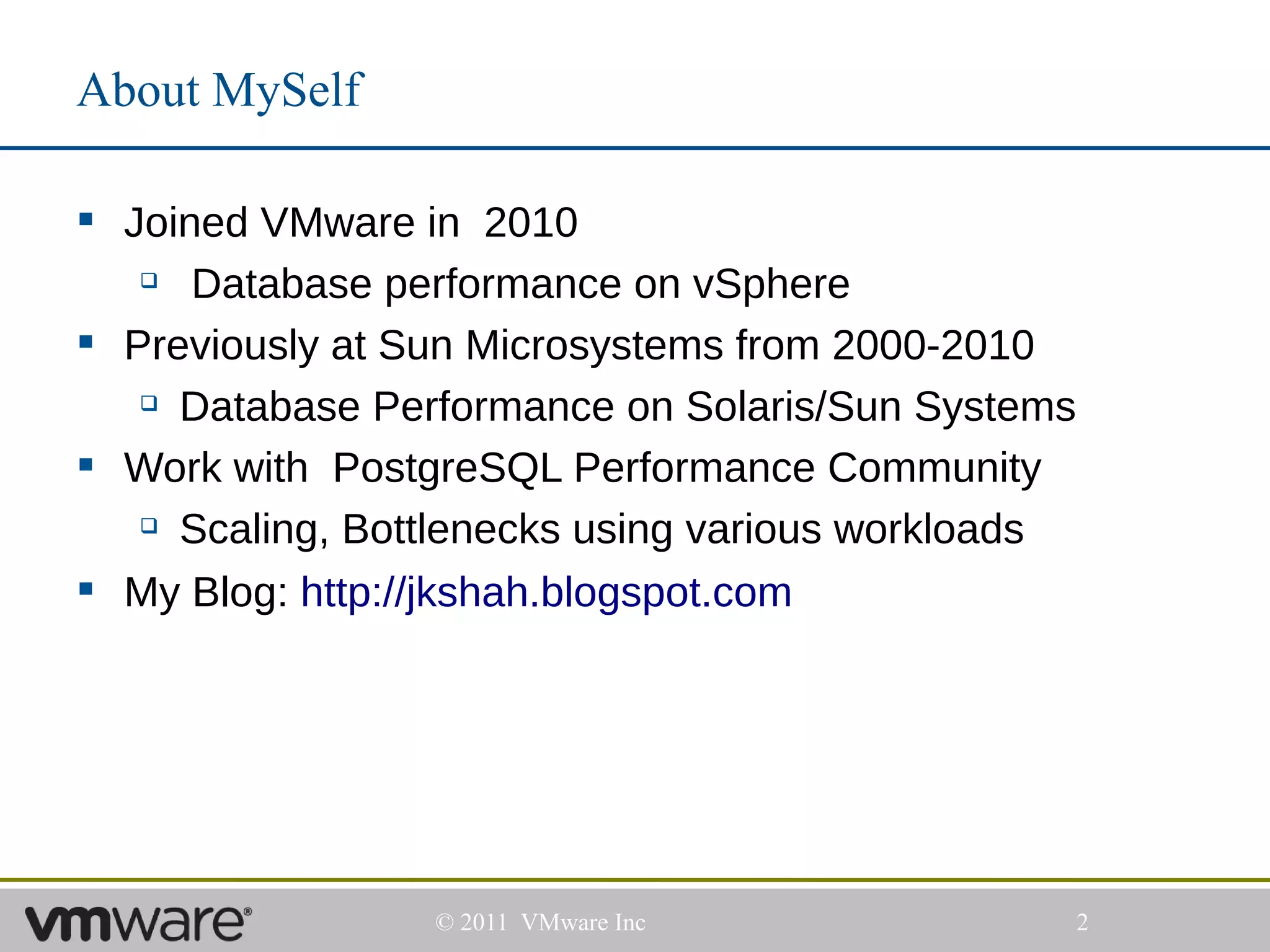 About MySelf

 Joined VMware in 2010
     Database performance on vSphere
 Previously at Sun Microsystems from 2000-2010
    Database Performance on Solaris/Sun Systems


 Work with PostgreSQL Performance Community
    Scaling, Bottlenecks using various workloads


 My Blog: http://jkshah.blogspot.com




                 © 2011 VMware Inc                  2
 