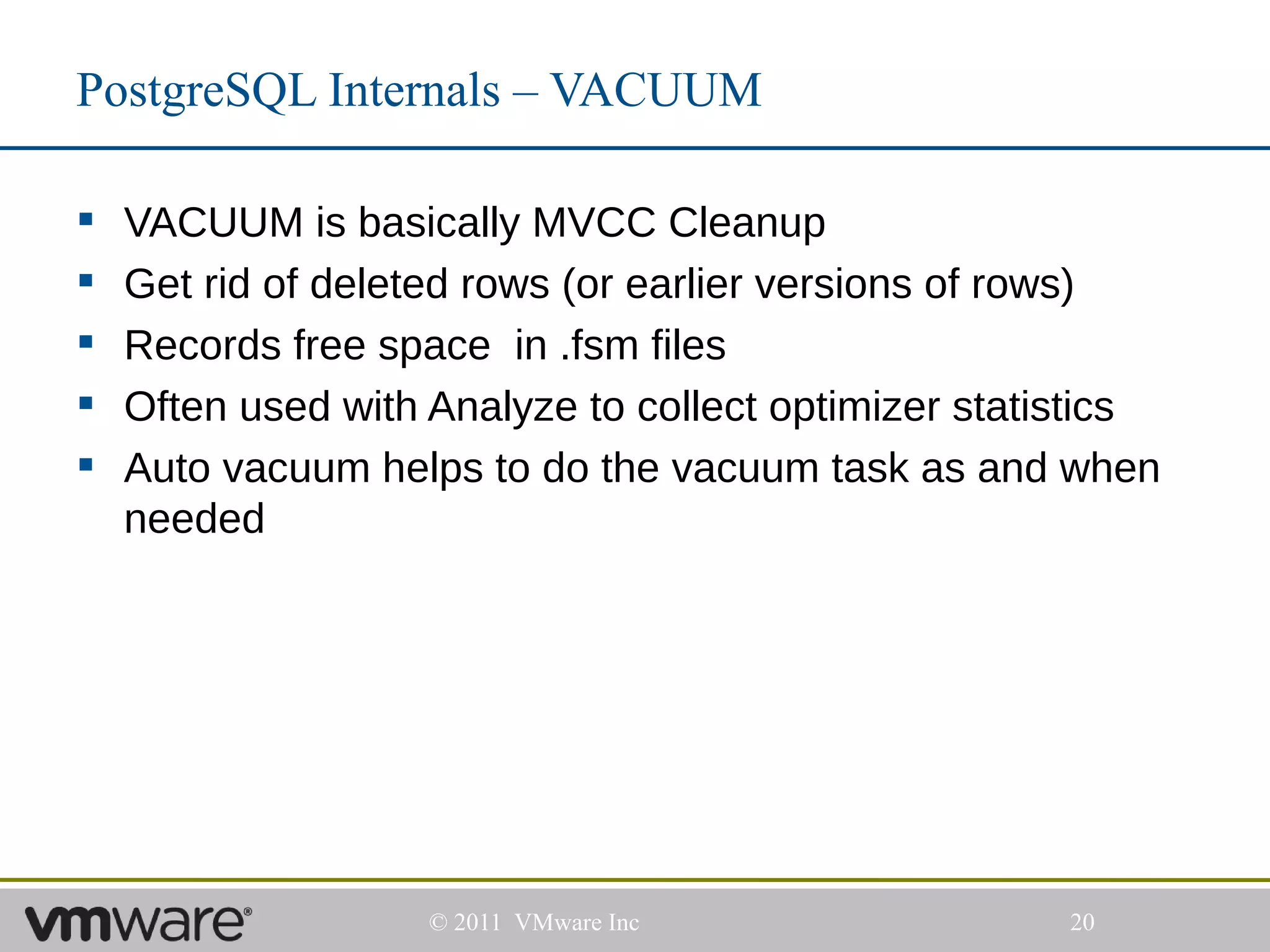 PostgreSQL Internals – VACUUM

   VACUUM is basically MVCC Cleanup
   Get rid of deleted rows (or earlier versions of rows)
   Records free space in .fsm files
   Often used with Analyze to collect optimizer statistics
   Auto vacuum helps to do the vacuum task as and when
    needed




                    © 2011 VMware Inc                 20
 