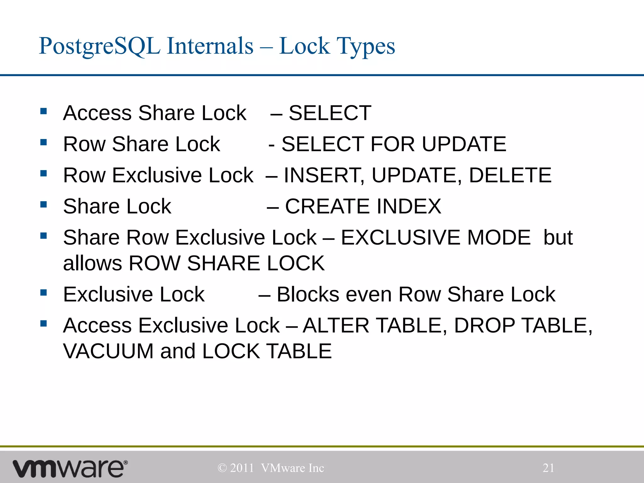 PostgreSQL Internals – Lock Types

 Access Share Lock – SELECT
 Row Share Lock      - SELECT FOR UPDATE
 Row Exclusive Lock – INSERT, UPDATE, DELETE
 Share Lock          – CREATE INDEX
 Share Row Exclusive Lock – EXCLUSIVE MODE but
  allows ROW SHARE LOCK
 Exclusive Lock     – Blocks even Row Share Lock
 Access Exclusive Lock – ALTER TABLE, DROP TABLE,
  VACUUM and LOCK TABLE




                © 2011 VMware Inc            21
 