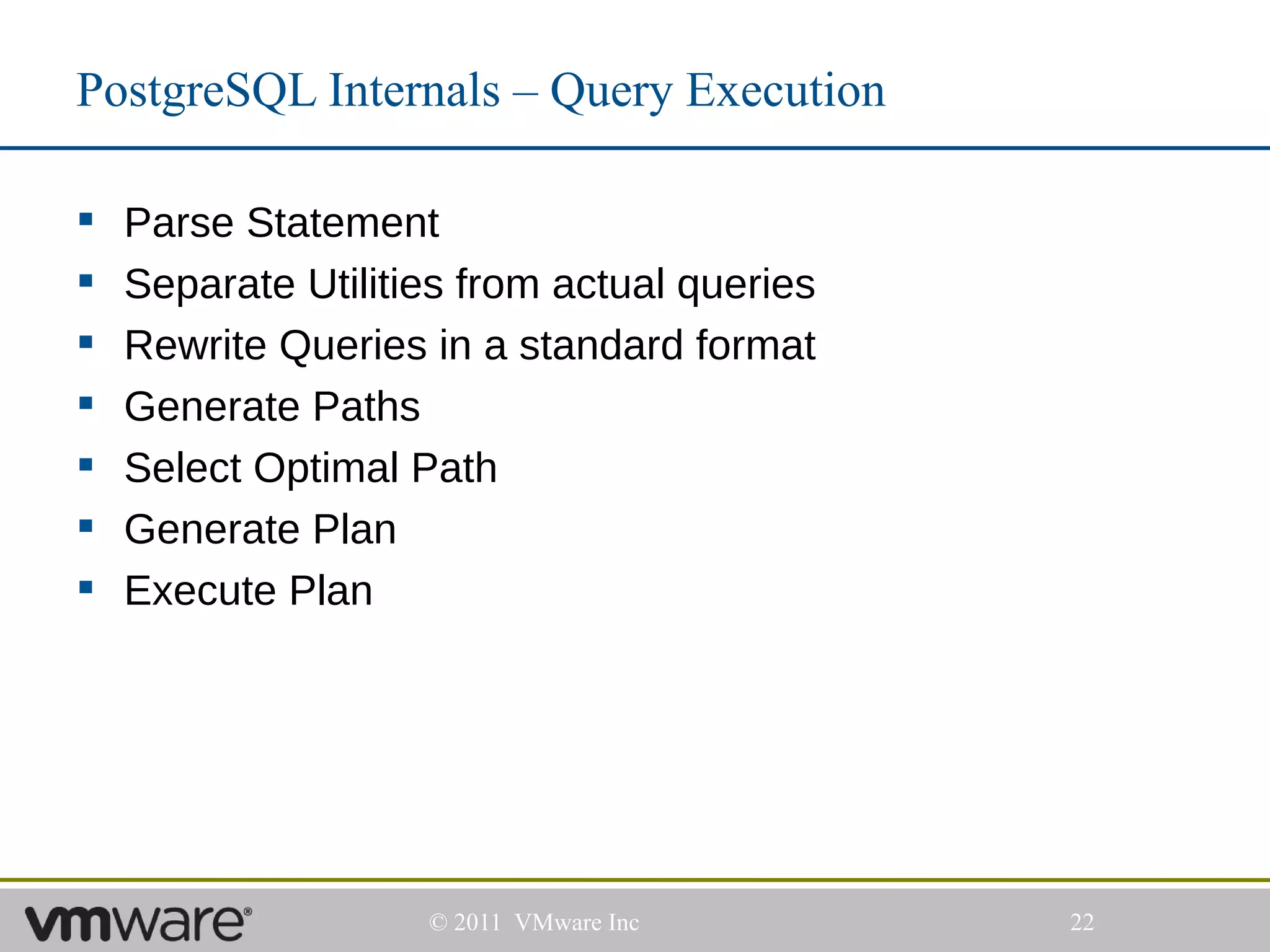 PostgreSQL Internals – Query Execution

   Parse Statement
   Separate Utilities from actual queries
   Rewrite Queries in a standard format
   Generate Paths
   Select Optimal Path
   Generate Plan
   Execute Plan




                    © 2011 VMware Inc        22
 