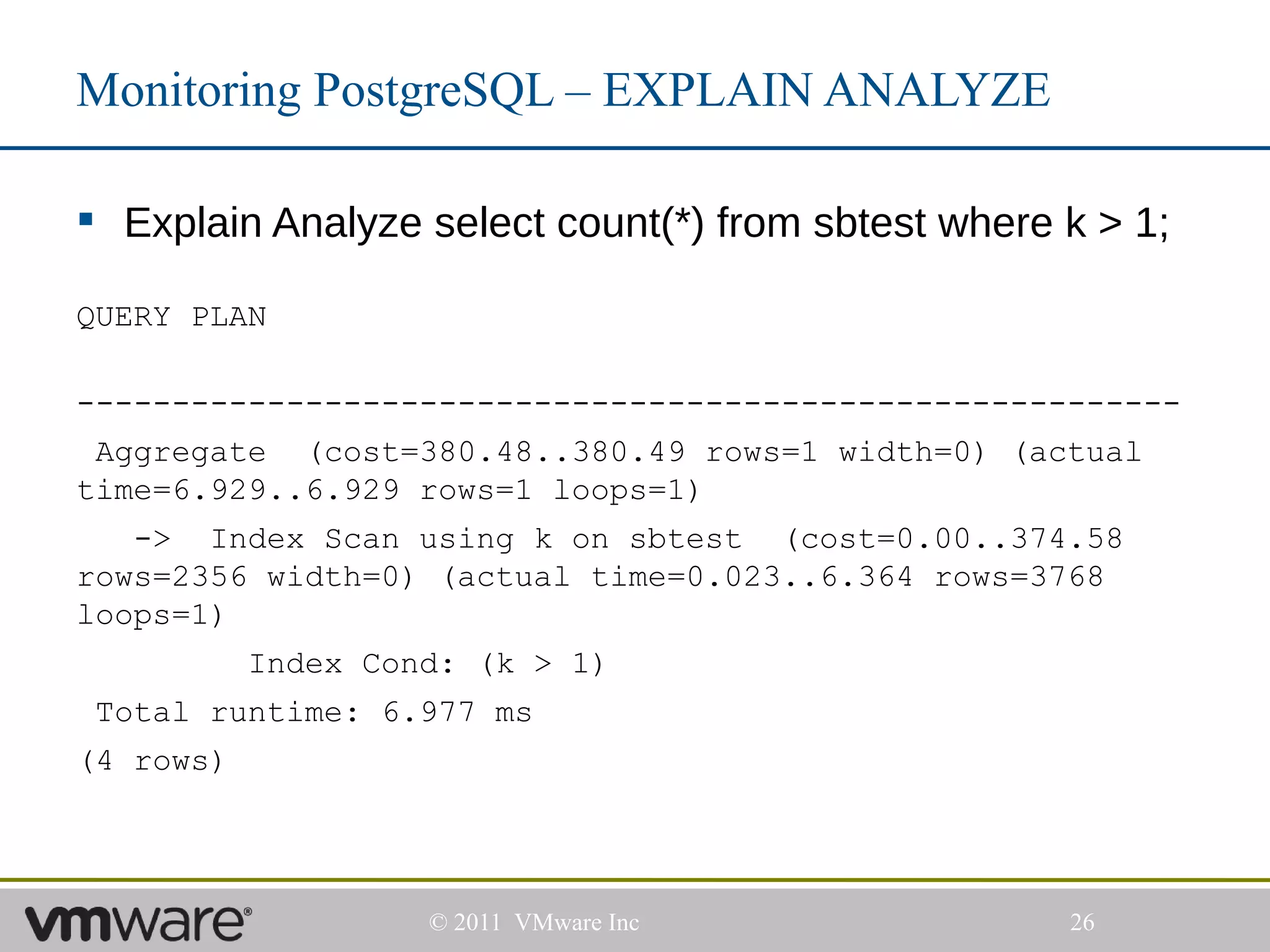 Monitoring PostgreSQL – EXPLAIN ANALYZE

 Explain Analyze select count(*) from sbtest where k > 1;

QUERY PLAN

----------------------------------------------------------
 Aggregate (cost=380.48..380.49 rows=1 width=0) (actual
time=6.929..6.929 rows=1 loops=1)
   -> Index Scan using k on sbtest (cost=0.00..374.58
rows=2356 width=0) (actual time=0.023..6.364 rows=3768
loops=1)
           Index Cond: (k > 1)
 Total runtime: 6.977 ms
(4 rows)




                    © 2011 VMware Inc               26
 