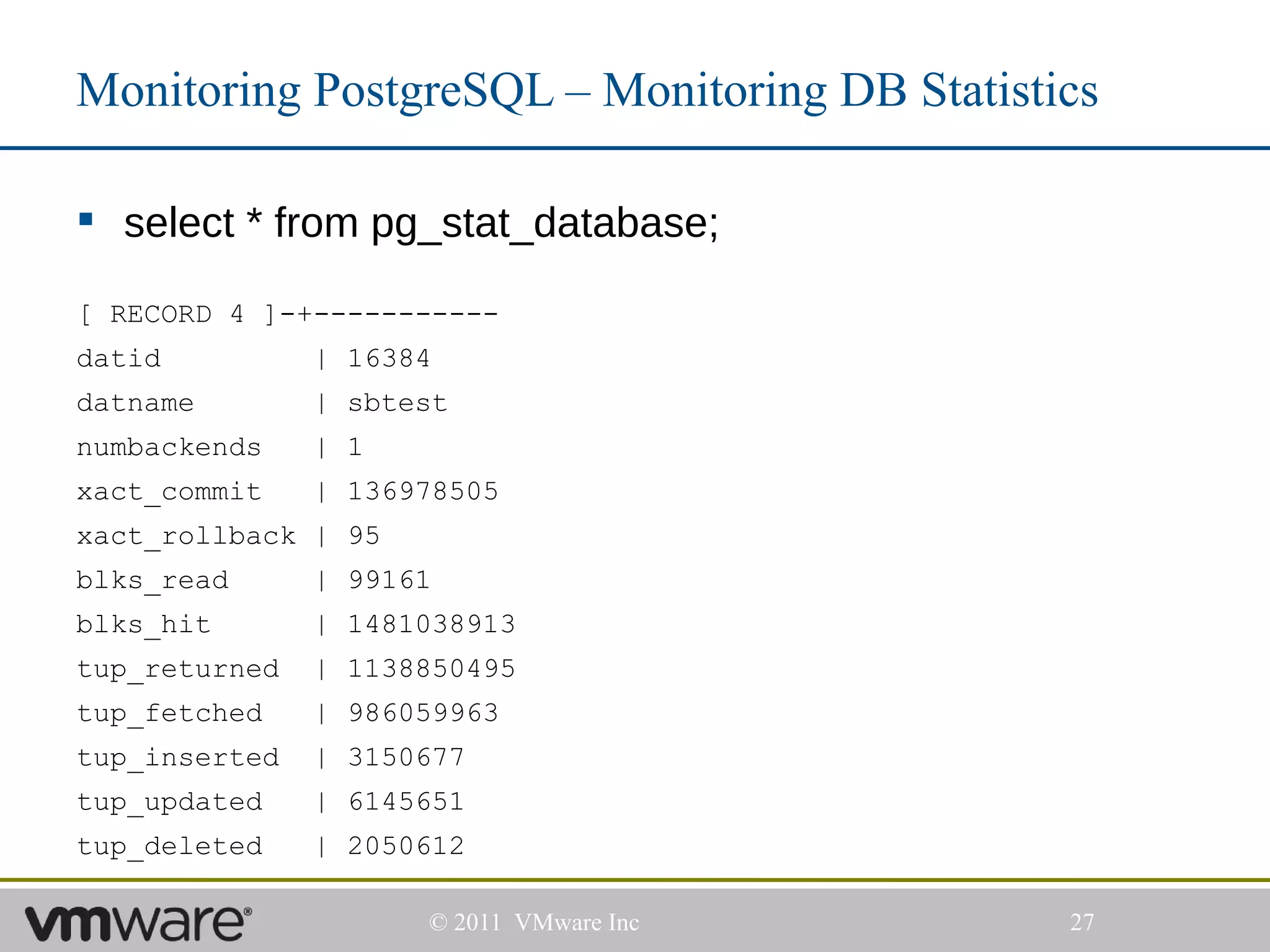 Monitoring PostgreSQL – Monitoring DB Statistics

 select * from pg_stat_database;

[ RECORD 4 ]-+-----------
datid          | 16384
datname        | sbtest
numbackends    | 1
xact_commit    | 136978505
xact_rollback | 95
blks_read      | 99161
blks_hit       | 1481038913
tup_returned   | 1138850495
tup_fetched    | 986059963
tup_inserted   | 3150677
tup_updated    | 6145651
tup_deleted    | 2050612

                     © 2011 VMware Inc        27
 