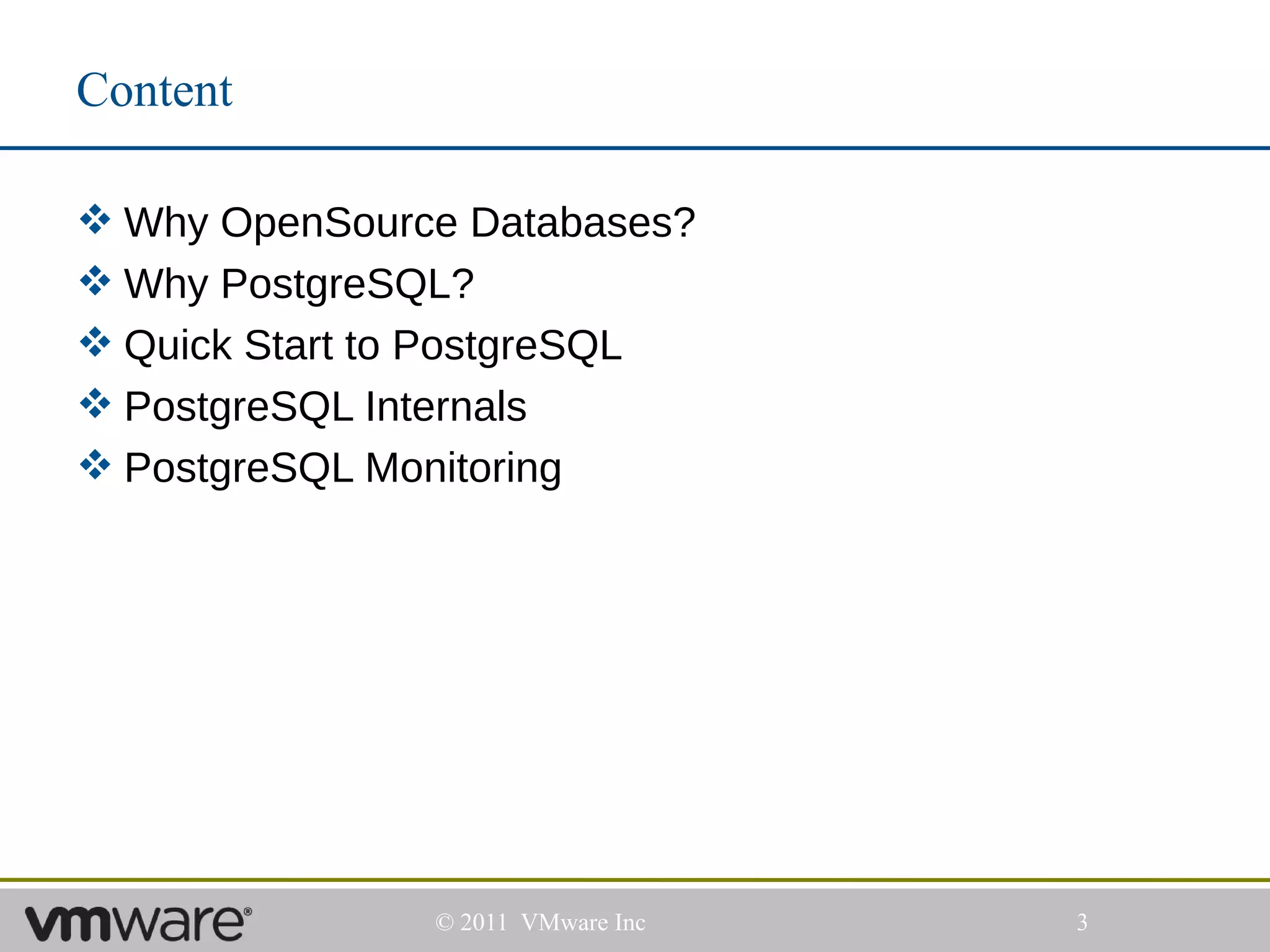 Content

 Why OpenSource Databases?
 Why PostgreSQL?
 Quick Start to PostgreSQL
 PostgreSQL Internals
 PostgreSQL Monitoring




               © 2011 VMware Inc   3
 