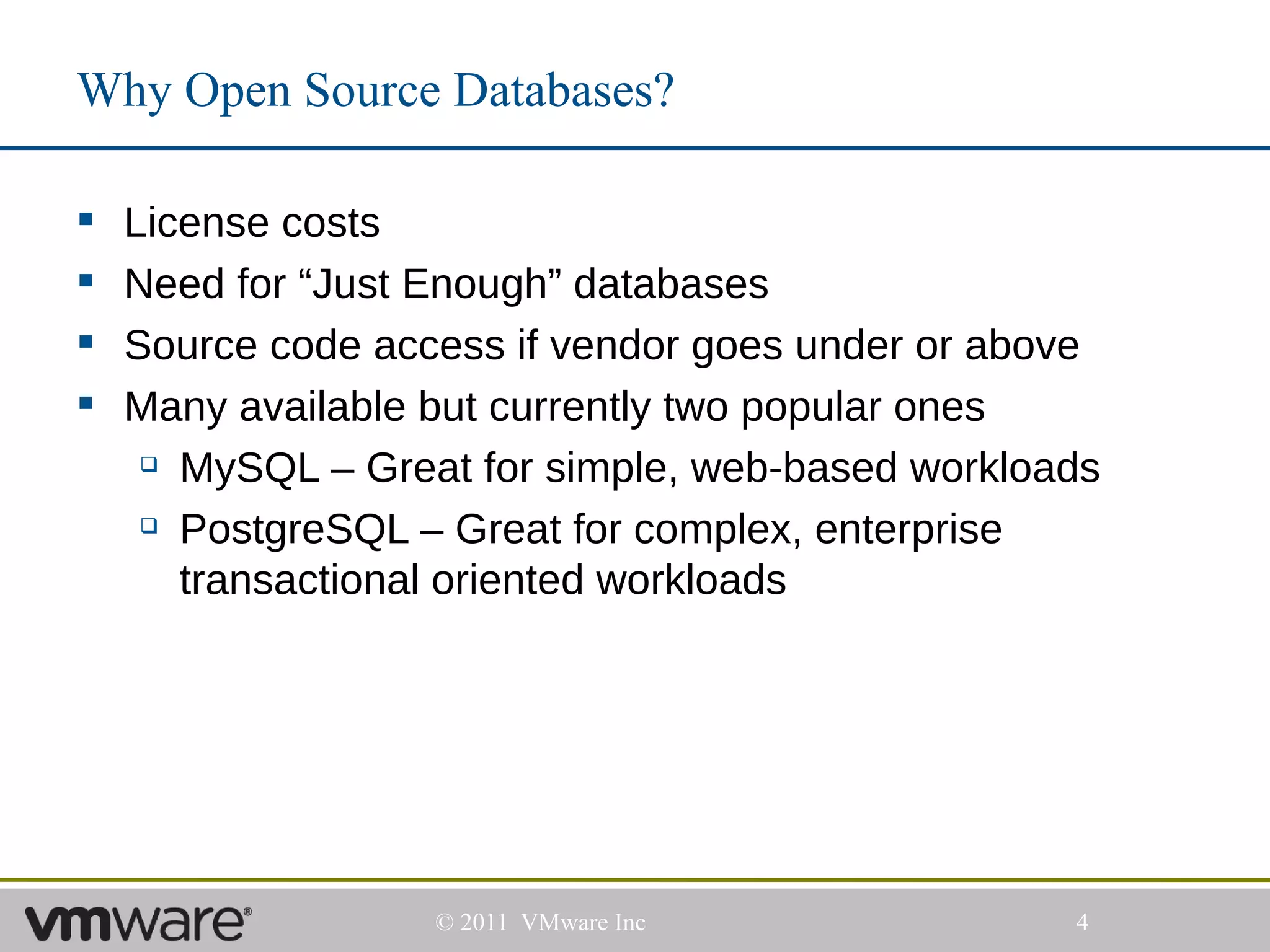 Why Open Source Databases?

   License costs
   Need for “Just Enough” databases
   Source code access if vendor goes under or above
   Many available but currently two popular ones
      MySQL – Great for simple, web-based workloads

      PostgreSQL – Great for complex, enterprise

       transactional oriented workloads




                   © 2011 VMware Inc              4
 