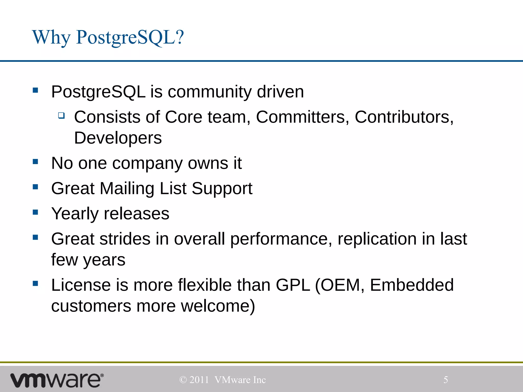 Why PostgreSQL?

 PostgreSQL is community driven
    Consists of Core team, Committers, Contributors,

     Developers
 No one company owns it
 Great Mailing List Support
 Yearly releases
 Great strides in overall performance, replication in last
  few years
 License is more flexible than GPL (OEM, Embedded
  customers more welcome)



                    © 2011 VMware Inc                  5
 