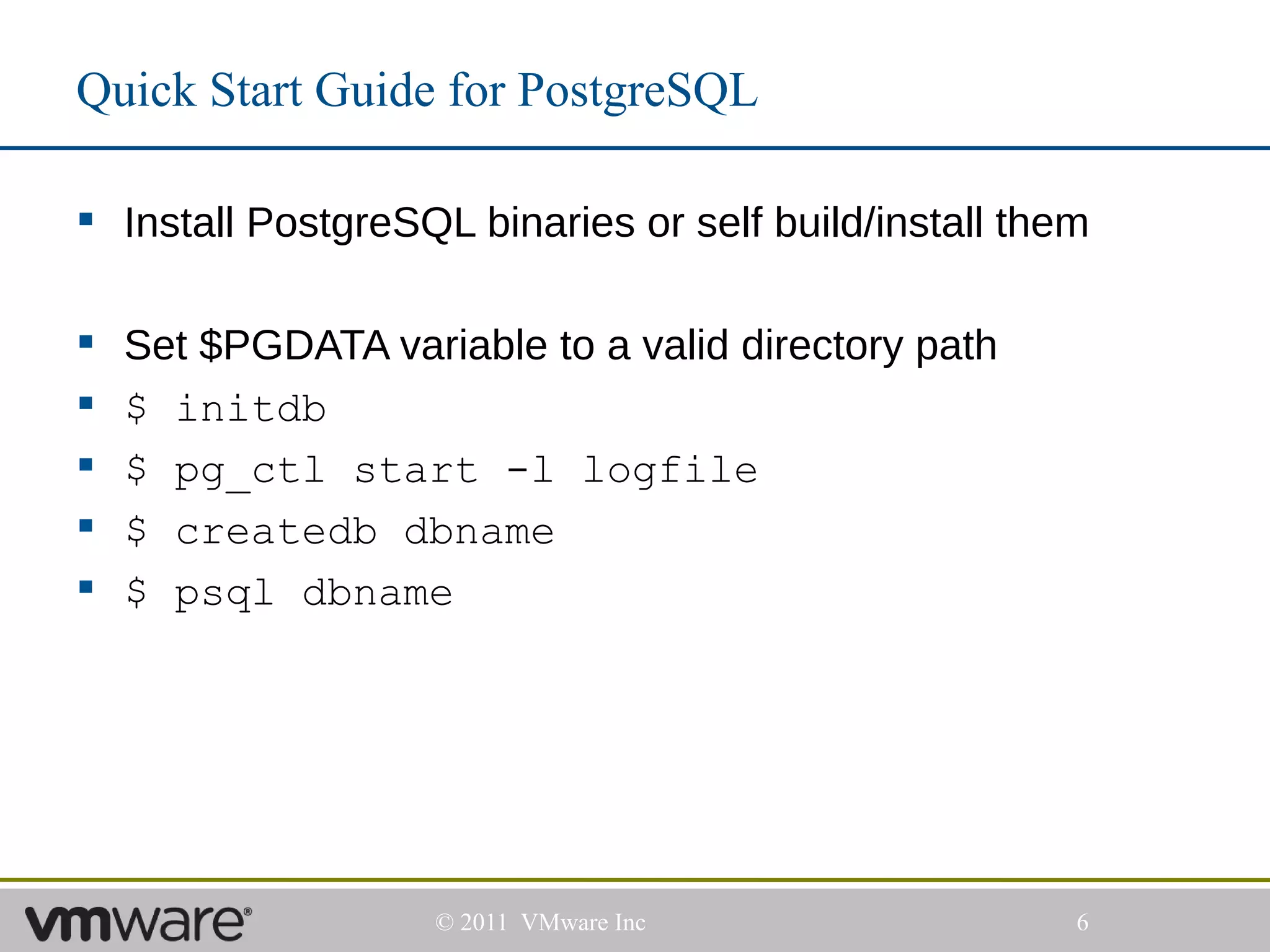 Quick Start Guide for PostgreSQL

 Install PostgreSQL binaries or self build/install them

   Set $PGDATA variable to a valid directory path
   $ initdb
   $ pg_ctl start -l logfile
   $ createdb dbname
   $ psql dbname




                    © 2011 VMware Inc                  6
 