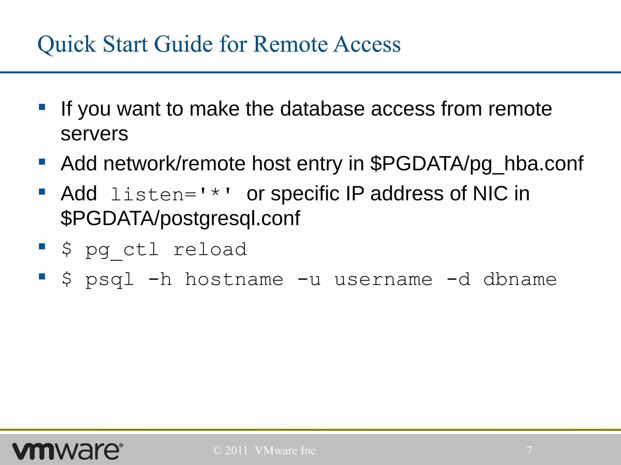Quick Start Guide for Remote Access

 If you want to make the database access from remote
  servers
 Add network/remote host entry in $PGDATA/pg_hba.conf
 Add listen='*' or specific IP address of NIC in
  $PGDATA/postgresql.conf
 $ pg_ctl reload
 $ psql -h hostname -u username -d dbname




                 © 2011 VMware Inc              7
 