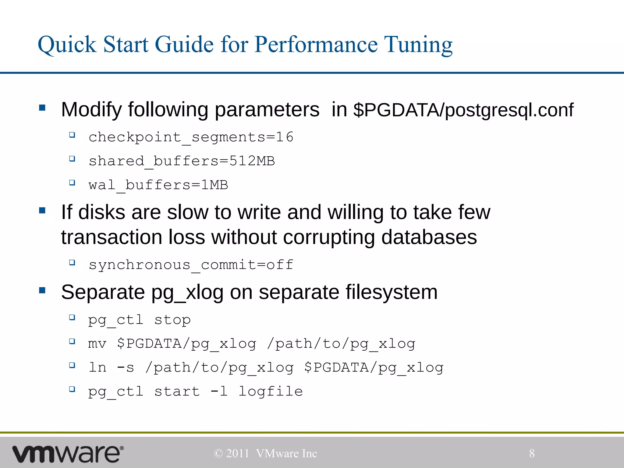 Quick Start Guide for Performance Tuning

 Modify following parameters in $PGDATA/postgresql.conf
      checkpoint_segments=16
      shared_buffers=512MB
      wal_buffers=1MB
 If disks are slow to write and willing to take few
  transaction loss without corrupting databases
      synchronous_commit=off
 Separate pg_xlog on separate filesystem
      pg_ctl stop
      mv $PGDATA/pg_xlog /path/to/pg_xlog
      ln -s /path/to/pg_xlog $PGDATA/pg_xlog
      pg_ctl start -l logfile


                     © 2011 VMware Inc                 8
 