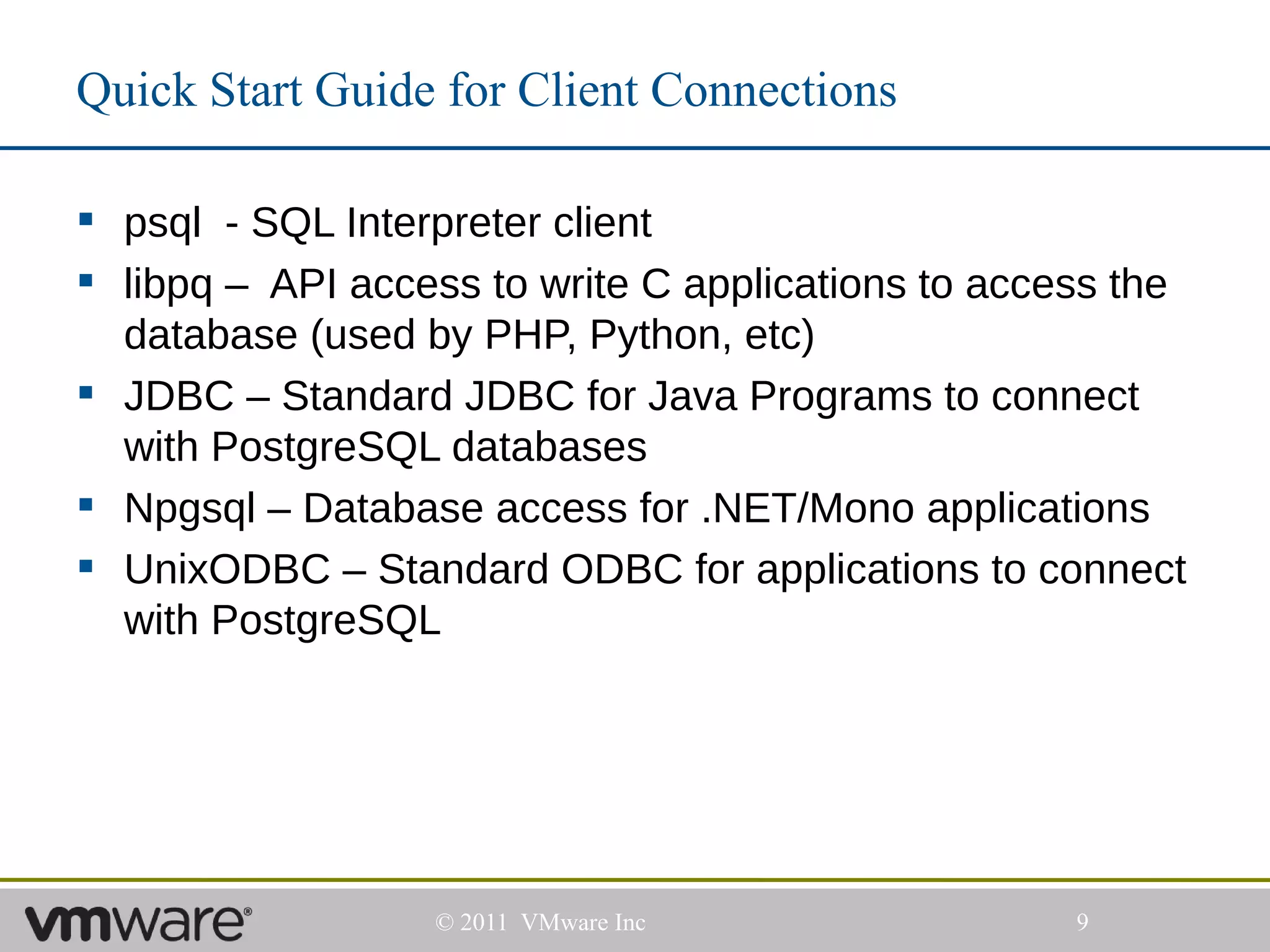 Quick Start Guide for Client Connections

 psql - SQL Interpreter client
 libpq – API access to write C applications to access the
  database (used by PHP, Python, etc)
 JDBC – Standard JDBC for Java Programs to connect
  with PostgreSQL databases
 Npgsql – Database access for .NET/Mono applications
 UnixODBC – Standard ODBC for applications to connect
  with PostgreSQL




                  © 2011 VMware Inc                 9
 