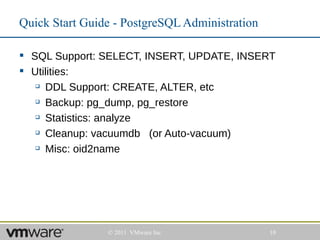 Quick Start Guide - PostgreSQL Administration

 SQL Support: SELECT, INSERT, UPDATE, INSERT
 Utilities:
    DDL Support: CREATE, ALTER, etc

    Backup: pg_dump, pg_restore

    Statistics: analyze

    Cleanup: vacuumdb   (or Auto-vacuum)
    Misc: oid2name




                © 2011 VMware Inc               10
 