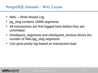 PostgreSQL Internals – WAL Layout

 WAL – Write Ahead Log
 pg_xlog contains 16MB segments
 All transactions are first logged here before they are
  committed
 checkpoint_segments and checkpoint_timeout drives the
  number of WAL/pg_xlog segments
 Can grow pretty big based on transaction load




                 © 2011 VMware Inc                16
 