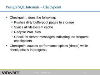 PostgreSQL Internals – Checkpoint

 Checkpoint does the following:
    Pushes dirty bufferpool pages to storage

    Syncs all filesystem cache

    Recycle WAL files

    Check for server messages indicating too-frequent

     checkpoints
 Checkpoint causes performance spikes (drops) while
  checkpoint is in progress




                  © 2011 VMware Inc                17
 